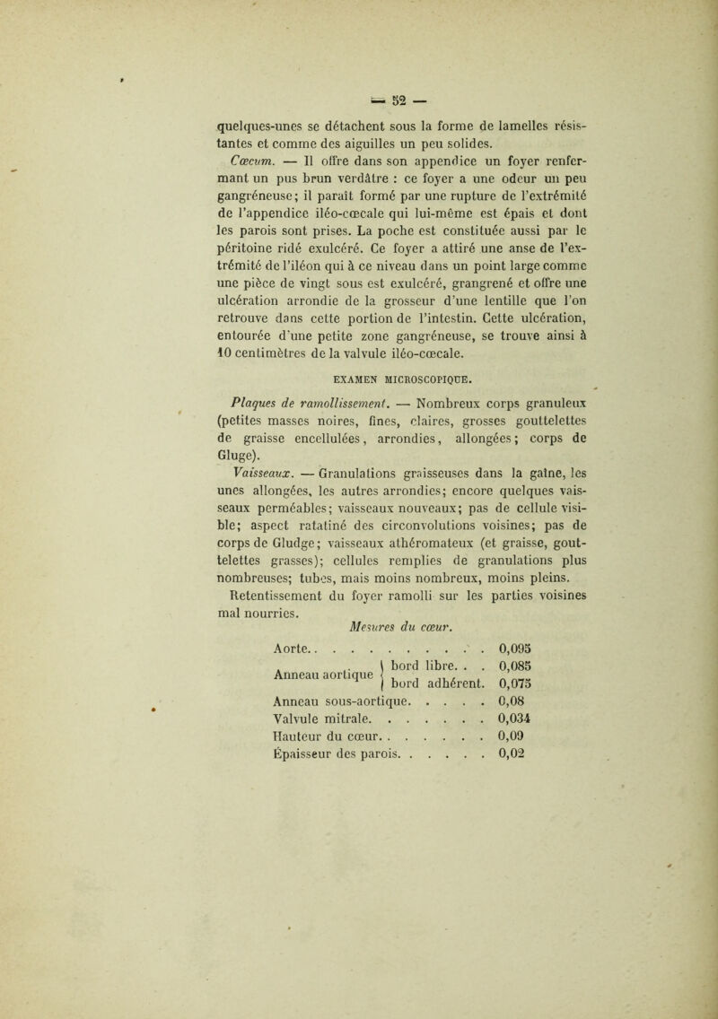 quelques-unes se détachent sous la forme de lamelles résis- tantes et comme des aiguilles un peu solides. Cæcum. — Il olTre dans son appendice un foyer renfer- mant un pus brun verdâtre : ce foyer a une odeur un peu gangréneuse; il paraît formé par une rupture de l’extrémité de l’appendice iléo-cœcale qui lui-même est épais et dont les parois sont prises. La poche est constituée aussi par le péritoine ridé exulcéré. Ce foyer a attiré une anse de l’ex- trémité de l’iléon qui à ce niveau dans un point large comme une pièce de vingt sous est exulcéré, grangrené et offre une ulcération arrondie de la grosseur d’une lentille que l’on retrouve dans cette portion de l’intestin. Cette ulcération, entourée d'une petite zone gangréneuse, se trouve ainsi à 10 centimètres de la valvule iléo-cœcale. EXAMEN MICROSCOPIQUE. Plaques de ramollissement. — Nombreux corps granuleux (petites masses noires, fines, claires, grosses gouttelettes de graisse encellulées, arrondies, allongées; corps de Gluge). Vaisseaux. — Granulations graisseuses dans la gaine, les unes allongées, les autres arrondies; encore quelques vais- seaux perméables; vaisseaux nouveaux; pas de cellule visi- ble; aspect ratatiné des circonvolutions voisines; pas de corps de Gludge; vaisseaux athéromateux (et graisse, gout- telettes grasses); cellules remplies de granulations plus nombreuses; tubes, mais moins nombreux, moins pleins. Retentissement du foyer ramolli sur les parties voisines mal nourries. Mesures du cœur. Aorte 0,095 . \ bord libre. . . 0,085 Anneau aortique ( . , ,, , , ^ j bord adhérent. 0,075 Anneau sous-aortique 0,08 Valvule mitrale 0,034 Hauteur du cœur 0,09 Épaisseur des parois 0,02