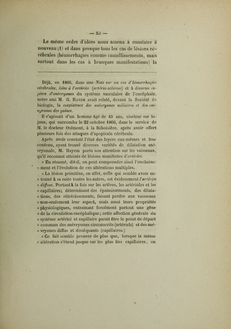 — 5J Le même ordre d’idées nous amena à constater a nouveau (1) et dans presque tous les cas de lésions cé- rébrales (hémorrhagies comme ramollissements, mais surtout dans les cas à brusques manifestations) la Déjà, en 1866, dans une Note sur xin cas d’hémorrhagies cérébrales, liées à l’ariérite {artériosclérose) et à diverses es- pèces d’anérrysmes du système vasculaire de l’encéphale, notre ami M. G. Hayem avait relaté, devant la Société de biologie, la coexistence des anévrysmes miliaires et des nné- vgrsmes des gaines. Il s’agissait d’un homme âgé de 43 ans, ciseleur sur bi- joux, qui succomba le 22 octobre 1866, dans le service de M. le docteur Oulmont, à la Riboisière. après avoir olTert plusieurs fois des attaques d’apoplexie cérébrale. Après avoir constaté l’état des foyers eux-mêmes et leur contenu, ayant trouvé diverses variétés de dilatation ané- vrysmale, M. Hayem porta son attention sur les vaisseaux, qu’il reconnut atteints de lésions manifestes d’artérite. « En résumé, dit-il, on peut comprendre ainsi l’encbaîne- (( ment et l’évolution de ces altérations multiples. « La lésion primitive, en effet, celle qui semble avoir en- (( traîné à sa suite toutes les autres, est évidemment Vartérite <( diffuse. Portant à la fois sur les artères, les artérioles et les « capillaires; déterminant des épaississements, des dilata- <( tions, des rétrécissements, faisant perdre aux vaisseaux « non-seulement leur aspect, mais aussi leurs propriétés « physiologiques, entraînant forcément partout une gêne « de la circulation encéphalique ; cette affection générale du « système artériel et capillaire paraît être le point de départ (' commun des anévrysmes circonscrits (artériels) etdesané- « vrysmes difi'us et disséquants (capillaires.) « Ce fait semble prouver de plus que, lorsque la même (( altération s’étend jusque sur les plus ûns capillaires, on