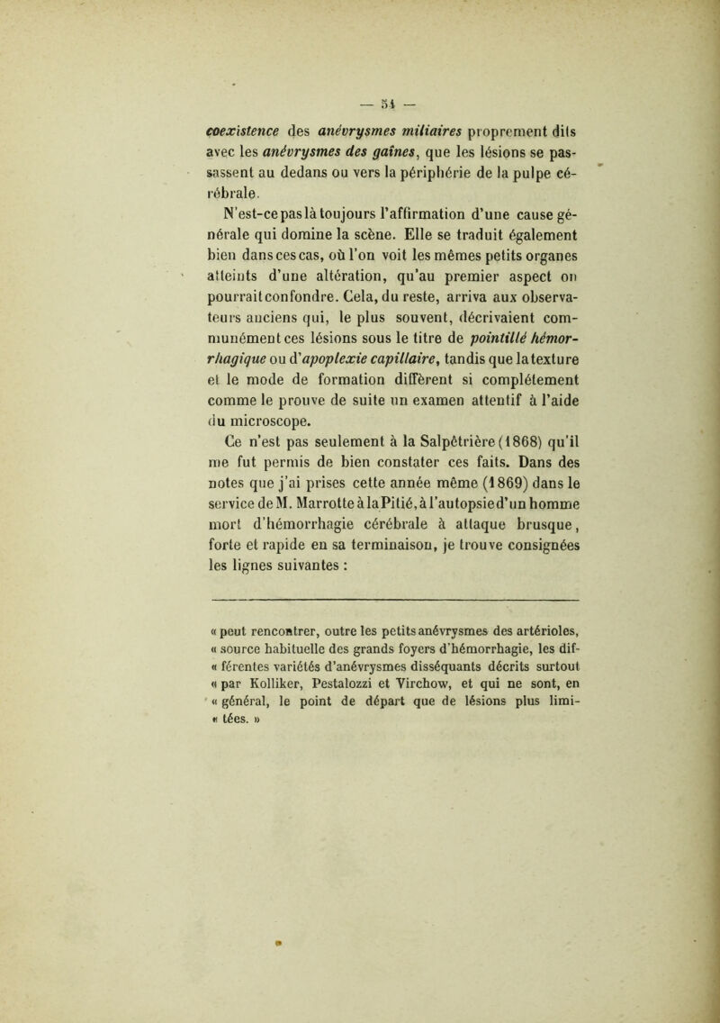 coexistence des anévrysmes miliaires proprement dits avec les anévrysmes des gaines, que les lésions se pas- sassent au dedans ou vers la périphérie de la pulpe cé- rébrale. N’est-ce pas là toujours l’affirmation d’une cause gé- nérale qui domine la scène. Elle se traduit également bien dans ces cas, où l’on voit les mêmes petits organes atteints d’une altération, qu’au premier aspect on pourraitconfondre. Cela, du reste, arriva aux observa- teurs anciens qui, le plus souvent, décrivaient com- munément ces lésions sous le titre de pointillé hémor- rhagique ou à'apoplexie capillaire, tandis que la texture et le mode de formation diffèrent si complètement comme le prouve de suite un examen attentif à l’aide du microscope. Ce n’est pas seulement à la Salpêtrière (1868) qu'il me fut permis de bien constater ces faits. Dans des notes que j’ai prises cette année même (1869) dans le service de M. Marrotte à la Pitié, à l’autopsie d’un homme mort d’hémorrhagie cérébrale à attaque brusque, forte et rapide en sa terminaison, je trouve consignées les lignes suivantes : « peut rencontrer, outre les petits anévrysmes des artérioles, « source habituelle des grands foyers d’hémorrhagie, les dif- « férentes variétés d’anévrysmes disséquants décrits surtout « par Kolliker, Pestalozzi et Virchow, et qui ne sont, en * « général, le point de départ que de lésions plus limi- •< tées. » m