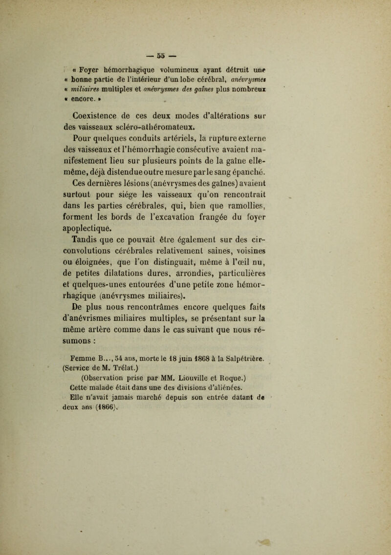 i « Foyer hémorrhagique volumineux ayant détruit une « bonne partie de l’intérieur d’un lobe cérébral, anévrysme$ « miliaires multiples et anévrysmes des gaines plus nombreux « encore. » Coexistence de ces deux modes d’altérations sur des vaisseaux scléro-athéromateux. Pour quelques conduits artériels, la rupture externe des vaisseaux et l’hémorrhagie consécutive avaient ma- nifestement lieu sur plusieurs points de la gaine elle- même, déjà distendue outre mesure parle sang épanché. Ces dernières lésions (anévrysmes des gaines) avaient surtout pour siège les vaisseaux qu’on rencontrait dans les parties cérébrales, qui, bien que ramollies, forment les bords de l’excavation frangée du foyer apoplectique. Tandis que ce pouvait être également sur des cir- convolutions cérébrales relativement saines, voisines ou éloignées, que l’on distinguait, même à l’œil nu, de petites dilatations dures, arrondies, particulières et quelques-unes entourées d’une petite zone hémor- rhagique (anévrysmes miliaires). De plus nous rencontrâmes encore quelques faits d’anévrismes miliaires multiples, se présentant sur la même artère comme dans le cas suivant que nous ré- sumons : Femme B..., 54 ans, morte le 18 juin 1868 à la Salpétrière. (Service de M. Trélat.) (Observation prise par MM. Liouville et Roque.) Cette malade était dans une des divisions d’aliénées. Elle n’avait jamais marché depuis son entrée datant de ■ deux ans (1866) ^