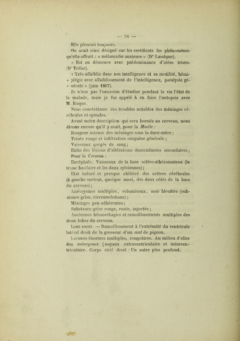Elle pleurait toujours. On avait ainsi désigné sur les certificats les phénomènes qu’elle offrait : « mélancolie anxieuse » (D' Lassègue). « Est en démence avec prédominance d’idées tristes (D’ Trélat). Il Très-affaiblie dans son intelligence et sa motilité, hémi- * plégie avec aflaiblissement de l’intelligence, paralysie gé- (( nérale » (juin 1867). Je n’eus pas l’occasion d’étudier pendant la vie l’état de la malade, mais je fus appelé à en faire l’autopsie avec M. Roque. Nous constatâmes des troubles notables des méninges cé- rébrales et spinales. Avant notre description qui sera bornée au cerveau, nous dirons encore qu’il y avait, pour la Moelle : Rougeur intense des méninges sous la dure-mère ; Teinte rouge et infiltration sanguine générale ; Vaisseaux gorgés de sang; Enfin des lésions d’altérations descendantes secondaires ; Pour le Cerveau : Encéphale. Vaisseaux de la base scléro-atbéromateux (It tronc basilaire et les deux sylviennes) ; Etat induré et presque oblitéré des artères cérébrales (à gauche surtout, quoique aussi, des deux côtés de la base du cerveau); Anévrysmes multiples , volumineux, noir bleuâtre (sub- stance grise, circonvolutions) ; Méninges peu adhérentes; Substance grise rouge, rosée, injectée ; Anciennes hémorrhagies et ramollissements multiples des deux lobes du cerveau. Lobe droit. — Ramollissement à l’extrémité du ventricule latéral droit de la gro.sseur d’un oeuf de pigeon. Lacunes énormes multiples, rougeâtres. Au milieu d’elles des anévrysmes (noyaux extraventriculaire et intraven- • triculaire. Corps strié droit : Un autre plus profond.