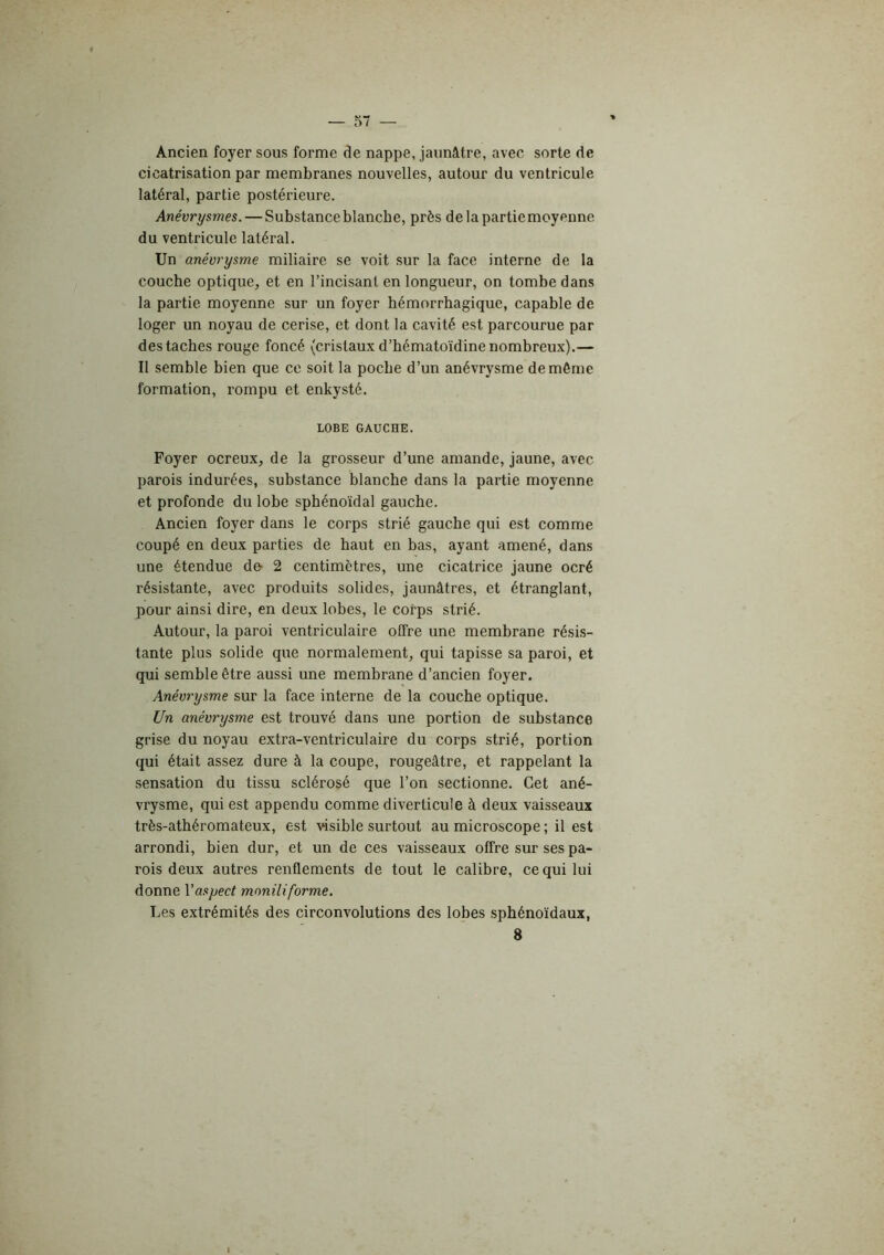 Ancien foyer sous forme de nappe, jaunâtre, avec sorte de cicatrisation par membranes nouvelles, autour du ventricule latéral, partie postérieure. Anévrysmes. — Substance blanche, près de la partie moyenne du ventricule latéral. Un anévrysme miliaire se voit sur la face interne de la couche optique, et en l’incisant en longueur, on tombe dans la partie moyenne sur un foyer hémorrhagique, capable de loger un noyau de cerise, et dont la cavité est parcourue par des taches rouge foncé (cristaux d’hématoïdine nombreux).— Il semble bien que ce soit la poche d’un anévrysme de même formation, rompu et enkysté. LOBE GAUCHE. Foyer ocreux, de la grosseur d’une amande, jaune, avec parois indurées, substance blanche dans la partie moyenne et profonde du lobe sphénoïdal gauche. Ancien foyer dans le corps strié gauche qui est comme coupé en deux parties de haut en bas, ayant amené, dans une étendue de- 2 centimètres, une cicatrice jaune ocré résistante, avec produits solides, jaunâtres, et étranglant, pour ainsi dire, en deux lobes, le corps strié. Autour, la paroi ventriculaire offre une membrane résis- tante plus solide que normalement, qui tapisse sa paroi, et qui semble être aussi une membrane d’ancien foyer. Anévrysme sur la face interne de la couche optique. Un anévrysme est trouvé dans une portion de substance grise du noyau extra-ventri cul aire du corps strié, portion qui était assez dure à la coupe, rougeâtre, et rappelant la sensation du tissu sclérosé que l’on sectionne. Cet ané- vrysme, qui est appendu comme diverticule à deux vaisseaux très-athéromateux, est visible surtout au microscope ; il est arrondi, bien dur, et un de ces vaisseaux offre sur ses pa- rois deux autres renflements de tout le calibre, ce qui lui donne Vaspect mmiliforme. Les extrémités des circonvolutions des lobes sphénoïdaux, 8