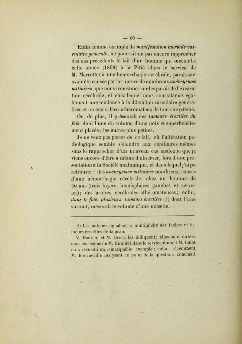 GO — . Enfin comme exemple de manifestation morbide vas- culaire générale, ne pourrait-on pas encore rapprocher des cas précédents le fait d’un homme qui succomba cette année (1869) à la Pitié (dans le service de M. Marrotte) à une hémorrhagie cérébrale, paraissant avoir été causée par la rupture de nombreux anévrysmes miliaires, que nous trouvâmes sur les parois de l’excava- tion cérébrale, et chez lequel nous constatâmes éga- lement une tendance à la dilatation vasculaire généra- lisée et un état scléro-athéromateuxde tout ce système. Or, de plus, il présentait des tumeurs érectiles du foie, dont l’une du volume d’une noix et superficielle- ment placée; les autres plus petites. Je ne veux pas parler de ce fait, où l’altération pa- thologique semble s’étendre aux capillaires mêmes sans le rapprocher d’un nouveau cas analogue que je viens encore d’être à même d’observer, lors d’une pré- sentation â la Société anatomique, et dans lequel j’ai pu retrouver : des anévrysmes miliaires nombreux, causes d’une hémorrhagie cérébrale, chez un homme de 50 ans (trois foyers, hémisphères gauches et cerve- let); des artères cérébrales athéromateuses ; enfin, dans le foie, plusieurs tumeurs érectiles (1) dont l’une surtout, mesurait le volume d’une noisette. (1) Les auteurs signalent la multiplicité des taches et tu- meurs érectiles de la peau. V. Gautier et M. Broca les indiquent; elles sont notées dans les leçons de M. Giraldès dans le service duquel M. Culot en a recueilli un remarquable exemple ; enfin , récemment M. Bourneville analysant ce point de la question, concluait