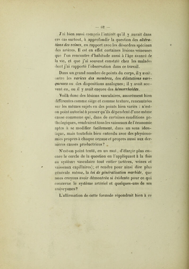 J’ai bien aussi compris l’intérêt qu’il y aurait dans ces cas surtout, h approfondir la question des altéra- tions des veines, en rapport avec-les désordres spéciaux des artères. Il est en effet certaines lésions veineuses que l’on rencontre d’habitude aussi à l’âge avancé de la vie, et que j’ai souvent constaté chez les malades dont j’ai rapporté l’observation dans ce travail. Dans un grand nombre de points du corps, ilya\ail. outre les varices des membres, des dilatations vari- queuses on des dispositions analogues; il y avait sou- vent eu, ou il y avait encore des hémorrhoîdes. Voilà donc des lésions vasculaires, assurément bien différentes comme siège et comme texture, rencontrées sur les mêmes sujets en des points bien variés : n’est- on point autorisé à penser qu’ils dépendent d’une même cause commune qui, dans de certaines conditions pa- thologiques, rendraient tous les vaisseaux de l’économie aptes à se modifier facilement, dans un sens iden- tique, mais toutefois bien entendu avec des physiono- mies propres à chaque orgaueet propres aussi aux der- nières causes productrices? . N’est-on point tenté, en un mot, d’élargir plus en- core le cercle de la question en l'appliquant à la fois au système vasculaire tout entier (artères, veines et vaisseaux capillaires); et rendre pour ainsi dire plus générale même, la loi de généralisation morbide, que nous croyons avoir démontrée si évidente pour ce qui concerne le système artériel et quelques-uns de ses anévrysmes? L’affirmation de cette formule répondrait bien à ce