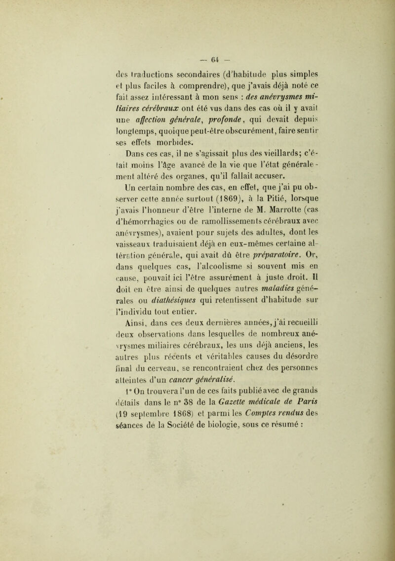 (]('s iraductions secondaires (d’habitude plus simples et plus faciles à comprendre), que j’avais déjà noté ce fait assez intéressant à mon sens : des anévrysmes mi- liaires cérébraux ont été vus dans des cas où il y avait une ajfection générale, profonde, qui devait depuis longtemps, quoiquepeut-êtreobscurément, faire sentis- ses effets morbides. Dans ces cas, il ne s’agissait plus des vieillards; c’é- tait moins l’âge avancé de la vie que l’état générale- ment altéré des organes, qu’il fallait accuser. Un certain nombre des cas, en effet, que j’ai pu ob- server cette année surtout (1869), à la Pitié, lorsque j’avais l’honneur d’être l’interne de M. Marrotte (cas d’hémorrhagies ou de ramollissements cérébraux avec anévrysmes), avaient pour sujets des adultes, dont les vaisseaux traduisaient déjà en eux-mêmes certaine al- tération générale, qui avait dû être préparatoire. Or, dans quelques cas, l’alcoolisme si souvent mis en cause, pouvait ici l’être assurément à juste droit. Il doit en être ainsi de quelques autres maladies géné- raies ou diathésiques qui retentissent d’habitude sur l’individu tout entier. Ainsi, dans ces deux dernières années, j’âi recueilli deux observations dans lesquelles de nombreux ané- vrysmes miliaires cérébraux, les uns déjà anciens, les autres plus récents et véritables causes du désordre final du cerveau, se rencontraient chez des personnes atteintes d’un cancer généralisé. 1“ On trouvera l’un de ces faits publié avec de grands détails dans le n“ 38 de la Gazette médicale de Paris (19 septembre 1868) et parmi les Comptes rendus séances de la Société de biologie, sous ce résumé ;