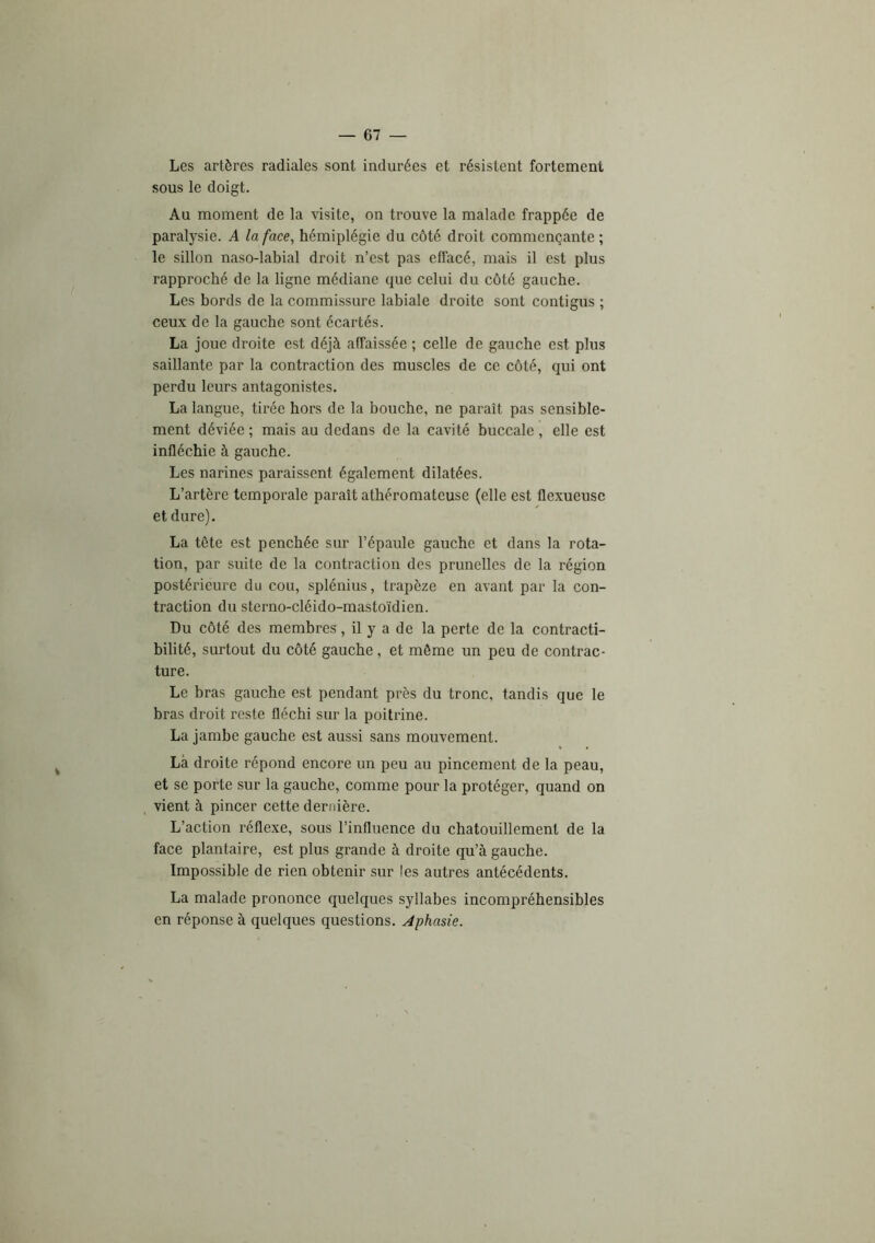 Les artères radiales sont indurées et résistent fortement sous le doigt. Au moment de la visite, on trouve la malade frappée de paralysie. A laface^ hémiplégie du côté droit commençante ; le sillon naso-labial droit n’est pas effacé, mais il est plus rapproché de la ligne médiane que celui du côté gauche. Les bords de la commissure labiale droite sont contigus ; ceux de la gauche sont écartés. La joue droite est déjà affaissée ; celle de gauche est plus saillante par la contraction des muscles de ce côté, qui ont perdu leurs antagonistes. La langue, tirée hors de la bouche, ne paraît pas sensible- ment déviée ; mais au dedans de la cavité buccale , elle est infléchie à gauche. Les narines paraissent également dilatées. L’artère temporale paraît athéromateuse (elle est flexueusc et dure). La tète est penchée sur l’épaule gauche et dans la rota- tion, par suite de la contraction des prunelles de la région postérieure du cou, splénius, trapèze en avant par la con- traction du sterno-cléido-mastoïdien. Du côté des membres, il y a de la perte de la contracti- bilité, surtout du côté gauche, et même un peu de contrac- ture. Le bras gauche est pendant près du tronc, tandis que le bras droit reste fléchi sur la poitrine. La jambe gauche est aussi sans mouvement. Là droite répond encore un peu au pincement de la peau, et se porte sur la gauche, comme pour la protéger, quand on vient à pincer cette dernière. L’action réflexe, sous l’influence du chatouillement de la face plantaire, est plus grande à droite qu’à gauche. Impossible de rien obtenir sur les autres antécédents. La malade prononce quelques syllabes incompréhensibles en réponse à quelques questions. Aphasie.