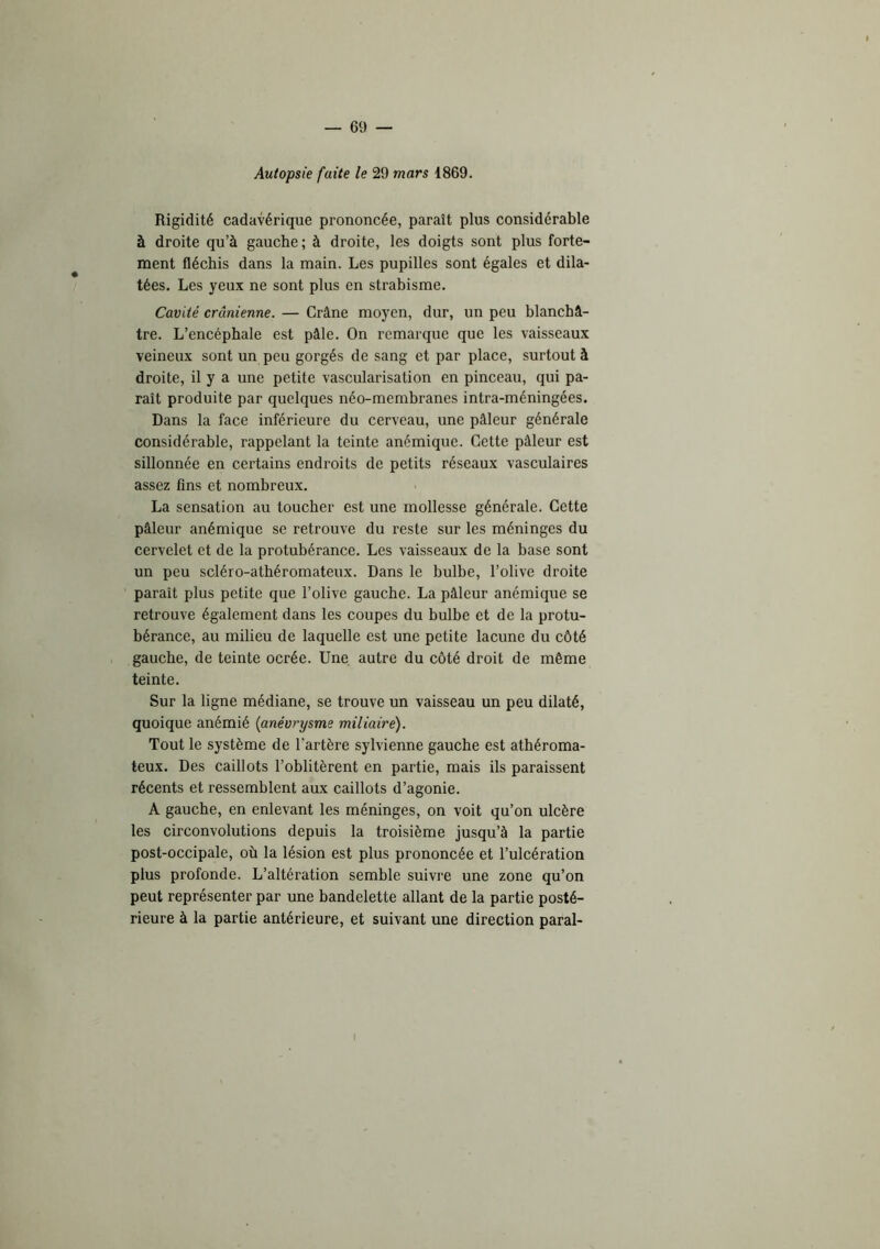 Autopsie faite le 29 mars 1869. Rigidité cadavérique prononcée, paraît plus considérable à droite qu’à gauche; à droite, les doigts sont plus forte- ment fléchis dans la main. Les pupilles sont égales et dila- tées. Les yeux ne sont plus en strabisme. Cavité crânienne. — Crâne moyen, dur, un peu blanchâ- tre. L’encéphale est pâle. On remarque que les vaisseaux veineux sont un peu gorgés de sang et par place, surtout à droite, il y a une petite vascularisation en pinceau, qui pa- raît produite par quelques néo-membranes intra-méningées. Dans la face inférieure du cerveau, une pâleur générale considérable, rappelant la teinte anémique. Cette pâleur est sillonnée en cei’tains endroits de petits réseaux vasculaires assez fins et nombreux. La sensation au toucher est une mollesse générale. Cette pâleur anémique se retrouve du reste sur les méninges du cervelet et de la protubérance. Les vaisseaux de la base sont un peu scléro-athéromateux. Dans le bulbe, l’olive droite paraît plus petite que l’olive gauche. La pâleur anémique se retrouve également dans les coupes du bulbe et de la protu- bérance, au milieu de laquelle est une petite lacune du côté gauche, de teinte ocrée. Une autre du côté droit de même teinte. Sur la ligne médiane, se trouve un vaisseau un peu dilaté, quoique anémié {anévrysme miliaire). Tout le système de l’artère sylvienne gauche est athéroma- teux. Des caillots l’oblitèrent en partie, mais ils paraissent récents et ressemblent aux caillots d’agonie. A gauche, en enlevant les méninges, on voit qu’on ulcère les circonvolutions depuis la troisième jusqu’à la partie post-occipale, où la lésion est plus prononcée et l’ulcération plus profonde. L’altération semble suivre une zone qu’on peut représenter par une bandelette allant de la partie posté- rieure à la partie antérieure, et suivant une direction parai-