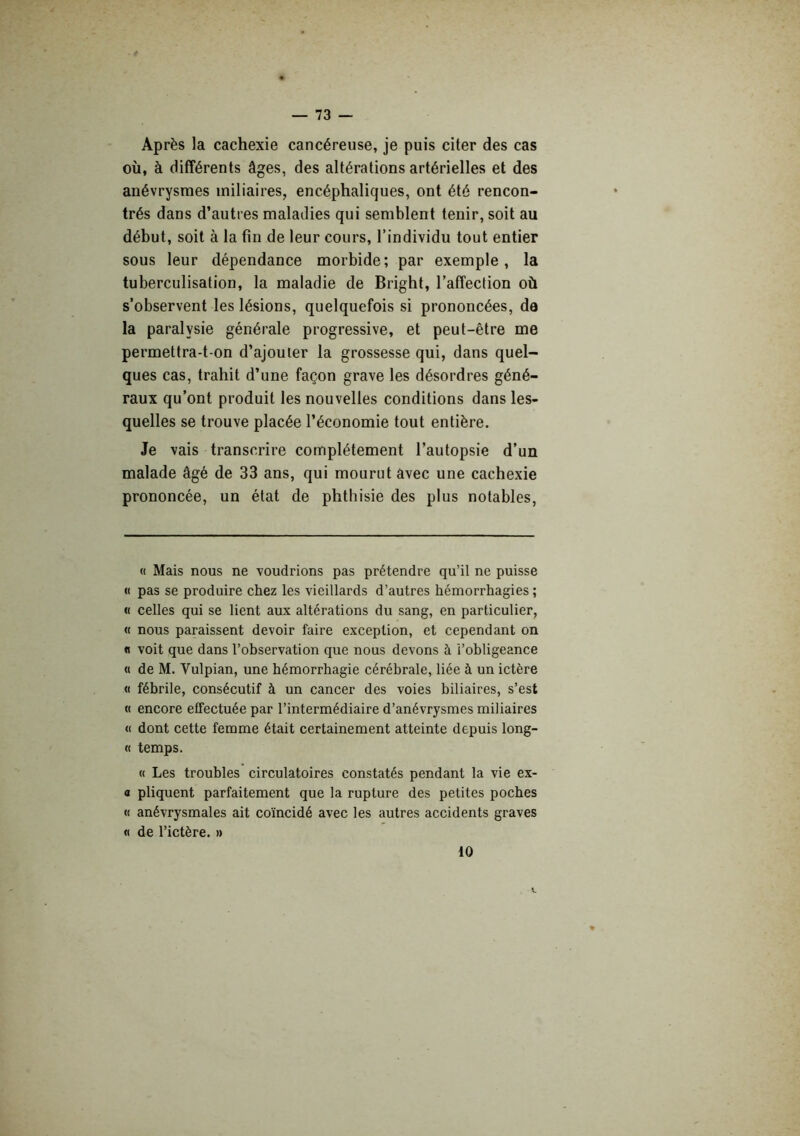 Après la cachexie cancéreuse, je puis citer des cas où, à différents âges, des altérations artérielles et des anévrysmes miliaires, encéphaliques, ont été rencon- trés dans d’autres maladies qui semblent tenir, soit au début, soit à la fin de leur cours, l’individu tout entier sous leur dépendance morbide ; par exemple, la tuberculisation, la maladie de Bright, l’affection où s’observent les lésions, quelquefois si prononcées, da la paralysie générale progressive, et peut-être me permettra-t-on d’ajouter la grossesse qui, dans quel- ques cas, trahit d’une façon grave les désordres géné- raux qu’ont produit les nouvelles conditions dans les- quelles se trouve placée l’économie tout entière. Je vais transcrire complètement l’autopsie d’un malade âgé de 33 ans, qui mourut avec une cachexie prononcée, un état de phthisie des plus notables, « Mais nous ne voudrions pas prétendre qu’il ne puisse « pas se produire chez les vieillards d’autres hémorrhagies ; « celles qui se lient aux altérations du sang, en particulier, « nous paraissent devoir faire exception, et cependant on « voit que dans l’ohservation que nous devons à i’ohligeance <1 de M. Vulpian, une hémorrhagie cérébrale, liée à un ictère « fébrile, consécutif à un cancer des voies biliaires, s’est « encore effectuée par l’intermédiaire d’anévrysmes miliaires « dont cette femme était certainement atteinte depuis long- « temps. n Les troubles circulatoires constatés pendant la vie ex- a pliquent parfaitement que la rupture des petites poches « anévrysmales ait coïncidé avec les autres accidents graves « de l’ictère. » 10
