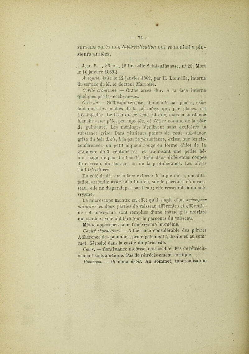 survenu après une tuberculisation qui remonîait à plu- sieurs années. Jean R..., 33 ans, (Pitié, salle Saint-Athanase, n° 20. Mort le 10 janvier 1869.) Autopsie, faite le 12 janvier 1869, par H. Liouville, interne du service de M. le docteur Marrotte. Cavité crânienne. — Crâne assez dur. A la face interne quelques petites ecchymoses. Cerveau. — Suffusion séreuse, abondante par places, exis- tant dans les mailles de la pie-mère, qui, par places, est très-injectée. Le tissu du cerveau est dur, mais la substance blanche assez pâle, peu injectée, et s’étire comme de la pâte de guimauve. Les méninges s’enlèvent sans cxulcérer la substance grise. Dans plusieurs points de cette substance grise du lobe droit, à la partie postérieure, existe, sur les cir- conférences, un petit piqueté rouge en forme d’îlot de la grandeur de 3 centimètres, et traduisant une petite hé- morrhagie de peu d’intensité. Rien dans différentes coupes du cerveau, du cervelet ou de la protubérance. Les olives sont très-dures. Du côté droit, sur la face externe de la pie-mère, une dila- tation arrondie assez bien limitée, .sur le parcours d’un vais- seau; elle ne disparaît pas par l’eau; elle ressemble à un ané- vrysme. Le microscope montre en effet qu’il s’agit d’un anévrysme miliaire-, les deux parties de vaisseau afférentes et efférentes de cet anévrysme sont remplies d’une masse gris noirâlre qui semble avoir oblitéré tout le parcours du vaisseau. Môme apparence pour l’anévrysme lui-même. Cavité thoracique. — Adhérence considérable des plèvres Adhérence des poumons,principalement â droite et au som- met. Sérosité dans la cavité du péricarde. Cœur. — Consistance molasse, non friable. Pas de rétrécis- sement sous-aoi’tique. Pas de rétrécissement aortique. Poumons. — Poumon droit. Au sommet, tuberculisation