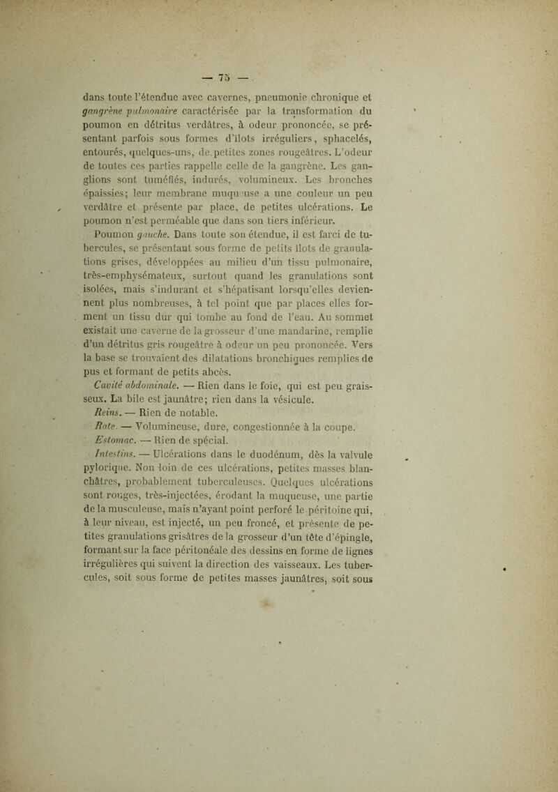 dans toute l’étendue avec cavernes, pneumonie chronique et gangrène •pulmonaire caractérisée par la transformation du poumon en détritus verdâtres, à odeur prononcée, se pré- sentant parfois sous formes d’ilots irréguliers, sphacelés, entourés, quelques-uns, de. petites zones rougeâtres. L’odeur de toutes ces parties rappelle celle de la gangrène. Les gan- glions sont tuméfiés, indurés, volumineux. Les bronches épaissies; leur membrane muqumse a une couleur un peu verdâtre et présente par place, de petites ulcérations. Le poumon n’est perméable que dans son tiers inférieur. Poumon gauche. Dans toute son étendue, il est farci de tu- bercules, se présentant sous forme de petits îlots de granula- tions grises, développées au milieu d’un tissu pulmonaire, très-emphysémateux, surtout quand les granulations sont isolées, mais s’indurant et s’hépatisant lorsqu’elles devien- nent plus nombreuses, à tel point que par places elles for- ment un tissu dur qui tombe au fond de l’eau. Au sommet existait une caverne de la grosseur d’une mandarine, remplie d’un détritus gris rougeâtre à odeur un peu prononcée. Vers la base se trouvaient des dilatations bronchiques remplies de pus et formant de petits abcès. Cavité abdominale. ■—■ Rien dans le foie, qui est i)eu grais- seux. La bile est jaunâtre; rien dans la vésicule. Reim. — Rien de notable. Rate. — Volumineuse, dure, congestionnée à la coupe. Estomac. — Rien de spécial. Intestins. — Ulcérations dans le duodénum, dès la valvule pyloriqiie. Non -loin de ces ulcérations, petites masses blan- châtres, probablement tuberculeuses. Quelques ulcérations sont rouges, très-injectées, érodant la muqueuse, une partie de la musculeuse, mais n’ayant point perforé le péritoine qui, à leur niveau, est injecté, un peu froncé, et présente de pe- tites granulations grisâtres delà grosseur d’un tête d’épingle, formant sur la face péritonéale des dessins en forme de lignes irrégulières qui suivent la direction des vaisseaux. Les tuber- cules, soit sous forme de petites masses jaunâtres, soit sous