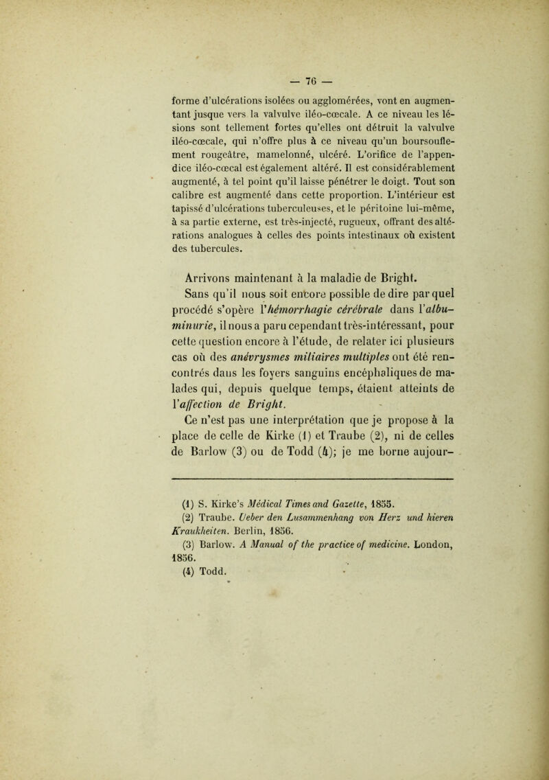 forme d’ulcérations isolées ou agglomérées, vont en augmen- tant jusque vers la valvulve iléo-cœcale. A ce niveau les lé- sions sont tellement fortes qu’elles ont détruit la valvulve iléo-cœcale, qui n’offre plus à ce niveau qu’un boursoufle- ment rougeâtre, mamelonné, ulcéré. L’orifice de l’appen- dice iléo-cœcal est également altéré. Il est considérablement augmenté, à tel point qu’il laisse pénétrer le doigt. Tout son calibre est augmenté dans cette proportion. L’intérieur est tapissé d’ulcérations tuberculeuses, et le péritoine lui-même, à sa partie externe, est très-injecté, rugueux, offrant des alté- rations analogues à celles des points intestinaux où existent des tubercules. Arrivons maintenant à la maladie de Bright. Sans qu’il nous soit entore possible de dire par quel procédé s’opère Vhémorrhagie cérébrale dans l'albu- minurie, il nous a paru cependant très-intéressant, pour cette question encore à l’étude, de relater ici plusieurs cas où des anévrysmes miliaires multiples ont été ren- contrés dans les foyers sanguins encéphaliques de ma- lades qui, depuis quelque temps, étaient atteints de l’affection de Bright. Ce n’est pas une interprétation que je propose à la place de celle de Kirke (1) et Traube (2), ni de celles de Barlow (3) ou de Todd (4); je me borne aujour- (t) S. Kirke’s Médical Times and Gazette, 1855. (2) Traube. (Jeber den Lusammenhang von Herz und hieren Kraukheiten. Berlin, 1856. (3) Barlow. A Manual of the practice of medicine. London, 1856. (4) Todd.