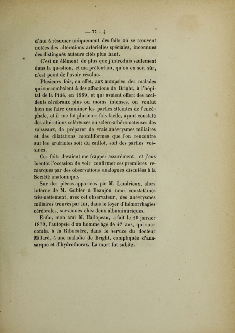 d’hui à résumer uniquement des faits où se trouvent notées des altérations artérielles spéciales, inconnues des distingués auteurs cités plus haut. C’est un élément de plus que j’introduis seulement dans la question, et ma prétention, qu’on en soit sûr, n’est point de l’avoir résolue. Plusieurs fois, en effet, aux autopsies des malades qui succombaient à des affections de Bright, à l’hôpi- tal delà Pitié, en 1869, et qui avaient offert des acci- dents cérébraux plus ou moins intenses, on voulut bien me faire examiner les parties atteintes de l’encé- phale, et il me fut plusieurs fois facile, ayant constaté des altérations scléreuses ou scléro-athéromateuses des vaisseaux, de préparer de vrais anévrysmes miliaires et des dilatations moniliformes que l’on rencontre sur les artérioles soit du caillot, soit des parties voi- sines. Ces faits devaient me frapper assurément, et j’eus bientôt l’occasion de voir confirmer ces premières re- marques par des observations analogues discutées à la Société anatomique. Sur des pièces apportées par M. Laudrieux, alors interne de M. Gubler à Beaujon nous constatâmes très-nettement, avec cet observateur, des anévrysmes miliaires trouvés par lui, dans le foyer d’hémorrhagies cérébrales, survenues chez deux albuminuriques. Enfin, mon ami M. Hallopeau, a fait le 10 janvier 1870, l’autopsie d’un homme âgé de 47 ans, qui suc- comba à la Riboisière, dans le service du docteur Millard, à une maladie de Bright, compliquée d’ana* sarque et d’hydrothorax. La mort fut subite.