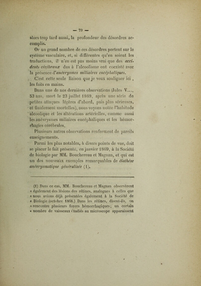 alors trop tard aussi, la profondeur des désordres ac- complis. Or un grand nombre de ces désordres portent sur le système vasculaire, et, si différentes qu’en soient les traductions, il n’en est pas moins vrai que des acci- dents cérébraux dus à l’alcoolisme ont coexisté avec la présence ô.'anévrysmes miliaires encéphaliques. C’est cette seule liaison que je veux souligner ici , les faits en mains. Dans une de nos dernières observations (Jules V..., 53 ans, mort le 23 juillet 1869, après une série de petites attaques légères d’abord, puis plus sérieuses, et finalement mortelles), nous voyons notée l’habitude alcoolique et les altérations artérielles, comme aussi les anévrysmes miliaires encéphaliques et les hémor- rhagies cérébrales, Plusieurs autres observations renferment de pareils enseignements. Parmi les plus notables, à divers points de vue, doit se placer le fait présenté, en janvier 1869, à la Société de biologie par MM. Bouchereau et Magnan, et qui est un des nouveaux exemples remarquables de diathèse anévrysmatique généralisée (1). (1) Dans ce cas, MM. Bouchereau et Magnan observèrent « également des lésions dos rétines, analogues à celles que « nous avions déjà présentées également à la Société de a Biologie (octobre 1868.) Dans les rétines, disent-ils, on «rencontre plusieurs foyers hémorrhagiques; un certain « nombre de vaisseaux é tudiés au microscope apparaissent