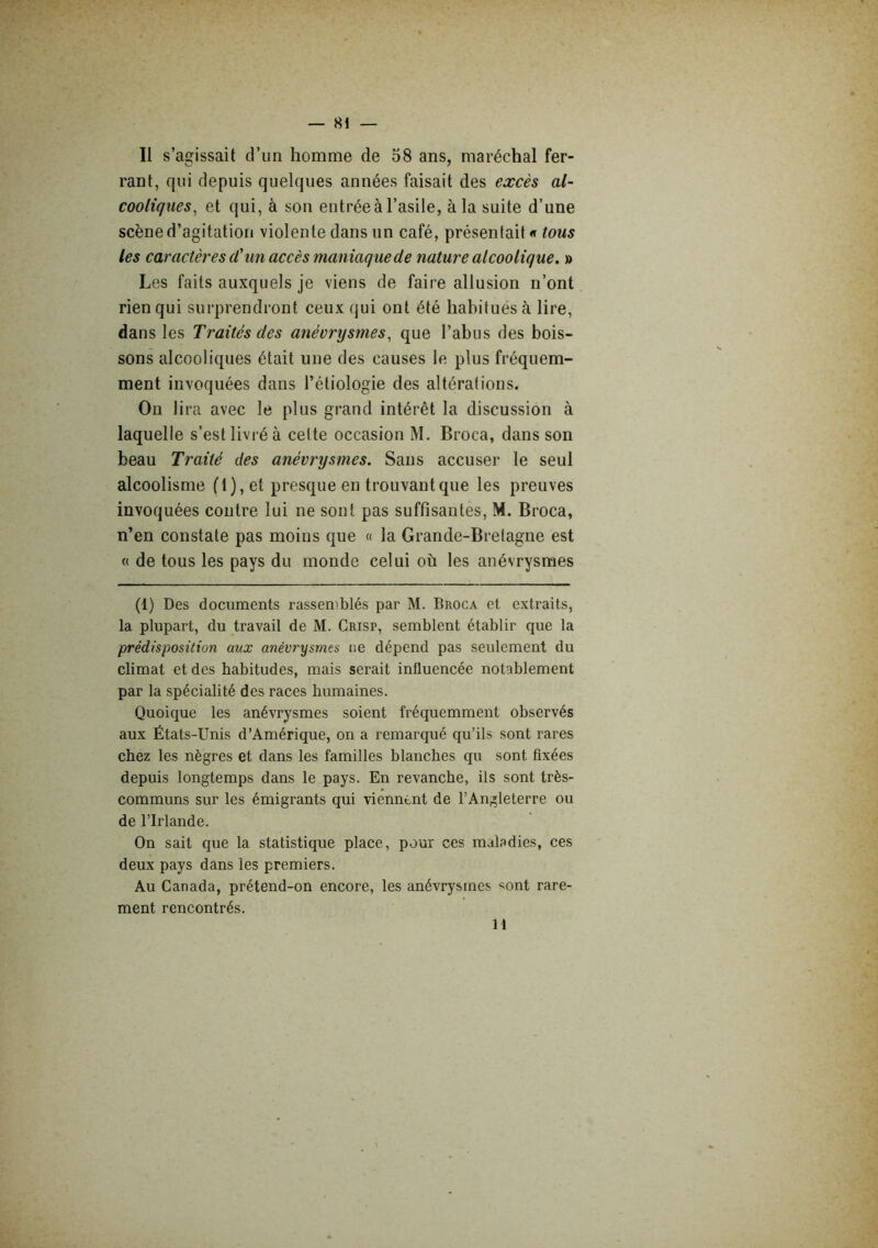 Il s’agissait d’un homme de 58 ans, maréchal fer- rant, qui depuis quelques années faisait des excès al- cooliques^ et qui, à son entrée à l’asile, à la suite d’une scène d’agitation violente dans un café, présentait « tous les caractères d'un accès maniaque de nature alcoolique, » Les faits auxquels je viens de faire allusion n’ont rien qui surprendront ceux qui ont été habitués à lire, dans les Traités des anévrysmes, que l’abus des bois- sons alcooliques était une des causes le plus fréquem- ment invoquées dans l’étiologie des altérations. On lira avec le plus grand intérêt la discussion à laquelle s’est livi-é à celte occasion M. Broca, dans son beau Traité des anévrysmes. Sans accuser le seul alcoolisme fl), et presque en trouvant que les preuves invoquées contre lui ne sont pas suffisantes, M. Broca, n’en constate pas moins que « la Grande-Brelagne est « de tous les pays du monde celui où les anévrysmes (1) Des documents rassemblés par M. Broca et extraits, la plupart, du travail de M. Crisp, semblent établir que la prédisposition aux anévrysmes ne dépend pas seulement du climat et des habitudes, mais serait influencée notablement par la spécialité des races humaines. Quoique les anévrysmes soient fréquemment observés aux États-Unis d’Amérique, on a remarqué qu’ils sont rares chez les nègres et dans les familles blanches qu sont fixées depuis longtemps dans le pays. En revanche, ils sont très- communs sur les émigrants qui viennent de l’Angleterre ou de l’Irlande. On sait que la statistique place, pour ces maladies, ces deux pays dans les premiers. Au Canada, prétend-on encore, les anévrysmes sont rare- ment rencontrés. H