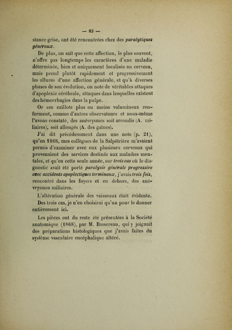 stance grise, ont été rencontrées chez des paralytiques généraux. De plus, on sait que cette affection, le plus souvent, n’offre pas longtemps les caractères d’une maladie déterminée, bien et uniquement localisée au cerveau, mais prend plutôt rapidement et progressivement les allures d’une affection générale, et qu’à diverses phases de sou évolution, on note de véritables attaques d’apoplexie cérébrale, attaques dans lesquelles existent des hémorrhagies dans la pulpe. Or ces caillots plus ou moins volumineux ren- ferment, comme d’autres observateurs et nous-même l’avons constaté, des anévrysmes soit arrondis (A. mi- liaires), soit allongés (A. des gaînes). J’ai dit précédemment dans une note (p. 21), qu’en 1868, mes collègues de la Salpêtrière m’avaient permis d’examiner avec eux plusieurs cerveaux qui provenaient des services destinés aux maladies men- tales, et qu’en cette seule année, sur trois cas où le dia- gnostic avait été porté paralysie générale progressive avec accidents apoplectiques terminaux., j’avais trois fois, rencontré dans les foyers et en dehors, des ané- vrysmes miliaires. L’altération générale des vaisseaux était évidente. Des trois cas, je n’en choisirai qu’un pour le donner entièrement ici. Les pièces ont du reste été présentées à la Société anatomique (1868), par M. Bassereau, qui y joignait des préparations histologiques que j’avais faites du système vasculaire encéphalique altéré.