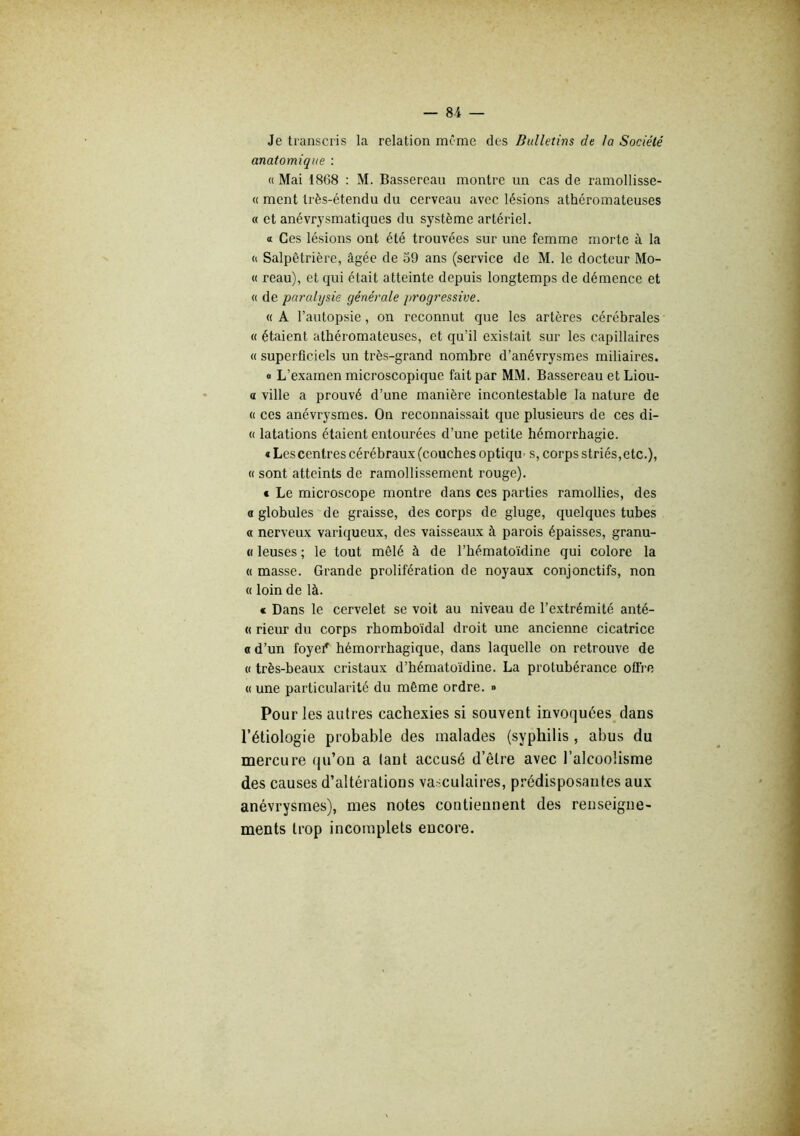 Je transcris la relation même des Bulletins de la Société anatomique : « Mai 1868 : M. Bassereau montre un cas de ramollisse- « ment très-étendu du cerveau avec lésions athéromateuses « et anévrysmatiques du système artériel. tt Ces lésions ont été trouvées sur une femme morte à la <i Salpêtrière, âgée de 39 ans (service de M. le docteur Mo- « reau), et qui était atteinte depuis longtemps de démence et « de pcü'alysie générale progressive. « A l’autopsie, on reconnut que les artères cérébrales « étaient athéromateuses, et qu’il existait sur les capillaires « superficiels un très-grand nombre d’anévrysmes miliaires. « L’examen microscopique fait par MM. Bassereau et Liou- a ville a prouvé d’une manière incontestable la nature de (( ces anévrysmes. On reconnaissait que plusieurs de ces di- « latations étaient entourées d’une petite hémorrhagie. € Les centres cérébraux (couches optiqu' s, corps striés,etc.), « sont atteints de ramollissement rouge). € Le microscope montre dans ces parties ramollies, des a globules de graisse, des corps de gluge, quelques tubes « nerveux variqueux, des vaisseaux à parois épaisses, granu- « leuses ; le tout mêlé à de l’hématoïdine qui colore la « masse. Grande prolifération de noyaux conjonctifs, non « loin de là. « Dans le cervelet se voit au niveau de l’extrémité anté- « rieur du corps rhomboïdal droit une ancienne cicatrice O d’un foyef hémorrhagique, dans laquelle on retrouve de « très-beaux cristaux d’hématoïdine. La protubérance offre « une particularité du même ordre. » Pour les autres cachexies si souvent invoquées dans l’étiologie probable des malades (syphilis, abus du mercure qu’on a tant accusé d’être avec l’alcoolisme des causes d’altérations vasculaires, prédisposantes aux anévrysmes), mes notes contiennent des renseigne- ments trop incomplets encore.
