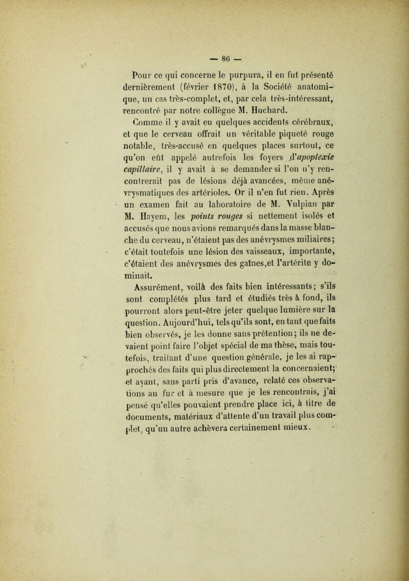 Pour ce qui concerne le purpura, il en fut présenté dernièrement (février 1870), à la Société anatomi- que, un cas très-complet, et, par cela très-intéressant, rencontré par notre collègue M. Huchard. Comme il y avait eu quelques accidents cérébraux, et que le cerveau offrait un véritable piqueté rouge notable, très-accusé en quelques places surtout, ce qu’on eût appelé autrefois les foyers ÿapoplêxie capillaire, il y avait à se demander si l’on n’y ren- contrerait pas de lésions déjà avancées, même ané- vrysmatiques des artérioles. Or il n’en fut rien. Après un examen fait au laboratoire de M. Vulpian par M. Hayem, les points rouges si nettement isolés et accusés que nous avions remarqués dans la masse blan- che du cerveau, n’étaient pas des anévrysmes miliaires; c’était toutefois une lésion des vaisseaux, importante, c’étaient des anévrysmes des gaines,et l’artérite y do- minait. Assurément, voilà des faits bien intéressants; s’ils sont complétés plus tard et étudiés très à fond, ils pourront alors peut-être jeter quelque lumière sur la question. Aujourd’hui, tels qu’ils sont, en tant que faits bien observés, je les donne sans prétention; ils ne de- vaient point faire l’objet spécial de ma thèse, mais tou- tefois, traitant d’une question générale, je les ai rap- prochés des faits qui plus directement la concernaient; et ayant, sans parti pris d’avance, relaté ces observa- tions au fur et à mesure que je les rencontrais, j’ai pensé qu’elles pouvaient prendre place ici, à titre de documents, matériaux d’attente d’un travail plus com- plet^ qu’un autre achèvera certainement mieux.