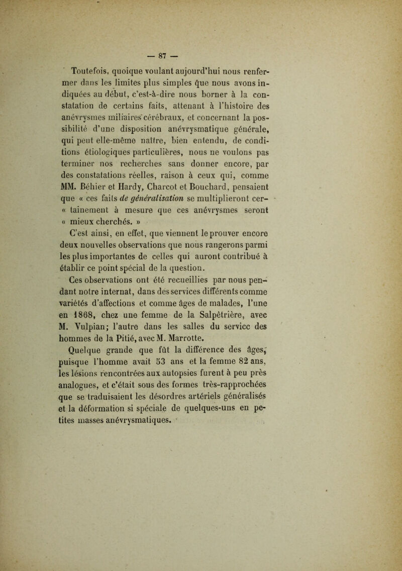 Toutefois, quoique voulant aujourd’hui nous renfer- mer dans les limites plus simples que nous avons in- diquées au début, c’est-à-dire nous borner à la con- statation de certains faits, attenant à l’histoire des anévrysmes miliaires*cérébraux, et concernant la pos- sibilité d’une disposition anévrysmatique générale, qui peut elle-même naîire, bien entendu, de condi- tions étiologiques particulières, nous ne voulons pas terminer nos recherches sans donner encore, par des constatations réelles, raison à ceux qui, comme MM. Béhier et Hardy, Charcot et Bouchard, pensaient que « ces faits de généralisation se multiplieront cer- - « tainenient à mesure que ces anévrysmes seront « mieux cherchés. » C’est ainsi, en effet, que viennent le prouver encore deux nouvelles observations que nous rangerons parmi les plus importantes de celles qui auront contribué à établir ce point spécial de la question. Ces observations ont été recueillies par nous pen- dant notre internat, dans des services différents comme variétés d’affections et comme âges de malades, l’une en 1868, chez une femme de la Salpêtrière, avec M. Vulpian; l’autre dans les salles du service des hommes de la Pitié, avec M. Marrotte. Quelque grande que fût la différence des âges,' puisque l’homme avait 53 ans et la femme 82 ans, les lésions rencontrées aux autopsies furent à peu près analogues, et c’était sous des formes très-rapprochées que se traduisaient les désordres artériels généralisés et la déformation si spéciale de quelques-uns en pe- tites masses anévrysmatiques. ■