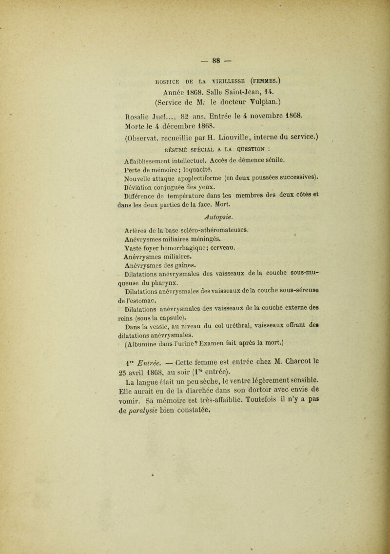 HOSriCE DE LA VIEILLESSE (FEMMES.) Année 1868. Salle Saint-Jean, 14. (Service de M. le docteur Vulpian.) Rosalie Juel..., 82 ans. Entrée le 4 novembre 1868. Morte le 4 décembre 1868. (Observât, recueillie par H. Liouville, interne du service.) RÉSUMÉ SPÉCIAL A LA QUESTION : Affaiblissement intellectuel. Accès de démence sénile. Perte de mémoire ; loquacité. Nouvelle attaque apoplectiforme (en deux poussées successives). Déviation conjuguée des yeux. Diff'érence de température dans les membres des deux côtés et dans les deux parties de la face. Mort. Autopsie. Artères de la base scléro-athéromateuses. Anévrysmes miliaires méningés. Vaste foyer hémorrhagique; cerveau. Anévrysmes miliaires. Anévrysmes des gaines. Dilatations anévrysmales des vaisseaux de la couche sous-mu- queuse du pharynx. Dilatations anévrysmales des vaisseaux delà couche sous-séreuse de l’estomac. Dilatations anévrysmales des vaisseaux de la couche externe des reins (sous la capsule). Dans la vessie, au niveau du col uréthral, vaisseaux offrant des dilatations anévrysmales. (Albumine dans l’urine? Examen fait après la mort.) 1” Entrée. — Cette femme est entrée chez M. Charcot le 25 avril 1868, au soir (l'« entrée). La langue était un peu sèche, le ventre légèrement sensible. Elle aurait eu de la diarrhée dans son dortoir avec envie de vomir. Sa mémoire est très-affaiblie. Toutefois il n’y a pas de paralysie bien constatée.