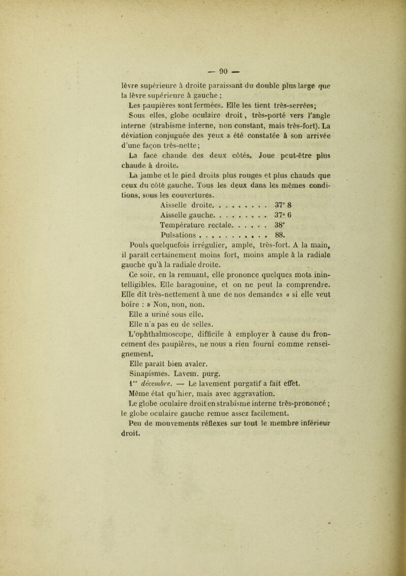 lèvre supérieure à droite paraissant du double plus large fjue la lèvre supérieure à gauche ; Les paupières sont fermées. Elle les tient très-serrées; Sous elles, globe oculaire droit, très-porté vers l’angle interne (strabisme interne, non constant, mais très-fort). La déviation conjuguée des yeux a été constatée à son arrivée d’une façon très-nette; La face chaude des deux côtés. Joue peut-être plus chaude à droite. La jambe et le pied droits plus rouges et plus chauds que ceux du côté gauche. Tous les deux dans les mêmes condi- tions, sous les couvertures. Aisselle droite 37° 8 Aisselle gauche 37» 6 Température rectale 38° Pulsations 88. Pouls quelquefois irrégulier, ample, très-fort. A la main, il paraît certainement moins fort, moins ample à la radiale gauche qu’à la radiale droite. Ce soir, en la remuant, elle prononce quelques mots inin- telligibles. Elle baragouine, et on ne peut la comprendre. Elle dit très-nettement à une de nos demandes « si elle veut boire : » Non, non, non. Elle a uriné sous elle. Elle n'a pas eu de selles. L’ophthalmoscope, difficile à employer à cause du fron- cement des paupières, ne nous a rien fourni comme rensei- gnement. Elle parait bien avaler. Sinapismes. Lavem. purg. 1 décembre. — Le lavement purgatif a fait effet. Même état qu’hier, mais avec aggravation. Le globe oculaire droit en strabisme interne très-prononcé ; le globe oculaire gauche remue assez facilement. Peu de mouvements réflexes sur tout le membre inférieur droit.