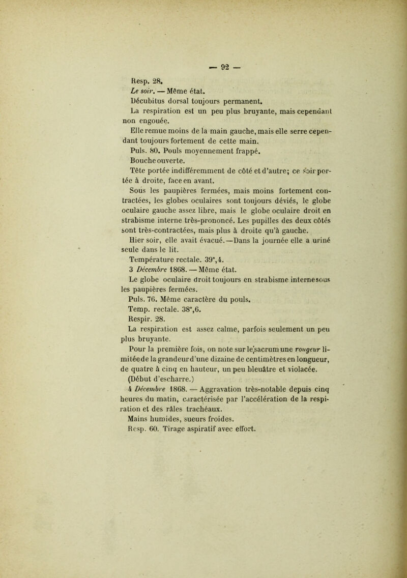Resp. 28. Le soir. — Même état. Décubitus dorsal toujours permanent. La respiration est un peu plus bruyante, mais cependant non engouée. Elle remue moins delà main gauche, mais elle serre cepen- dant toujours fortement de cette main. Puis. 80. Pouls moyennement frappé. Bouche ouverte. Tête portée indifféremment de côté et d’autre; ce soir por- tée à droite, face en avant. Sous les paupières fermées, mais moins fortement con- tractées, les globes oculaires sont toujours déviés, le globe oculaire gauche assez libre, mais le globe oculaire droit en strabisme interne très-prononcé. Les pupilles des deux côtés sont très-contractées, mais plus à droite qu’à gauche. Hier soir, elle avait évacué.—Dans la journée elle a uriné seule dans le lit. Température rectale. 39°,4. 3 Décembre 1868. — Même état. Le globe oculaire droit toujours en strabisme interne sous les paupières fermées. Puis. 76. Même caractère du pouls. Temp. rectale. 38°,6. Respir. 28. La respiration est assez calme, parfois seulement un peu plus bruyante. Pour la première fois, on note sur lejsacrumune rorigeur li- mitée de la grandeur d’une dizaine de centimètres en longueur, de quatre à cinq en hauteur, un peu bleuâtre et violacée. (Début d’escharre.) 4 Décembre 1868. — Aggravation très-notable depuis cinq heures du matin, caractérisée par l’accélération de la respi- ration et des râles trachéaux. Mains humides, sueurs froides. Resp. 60. Tirage aspiratif avec effort.