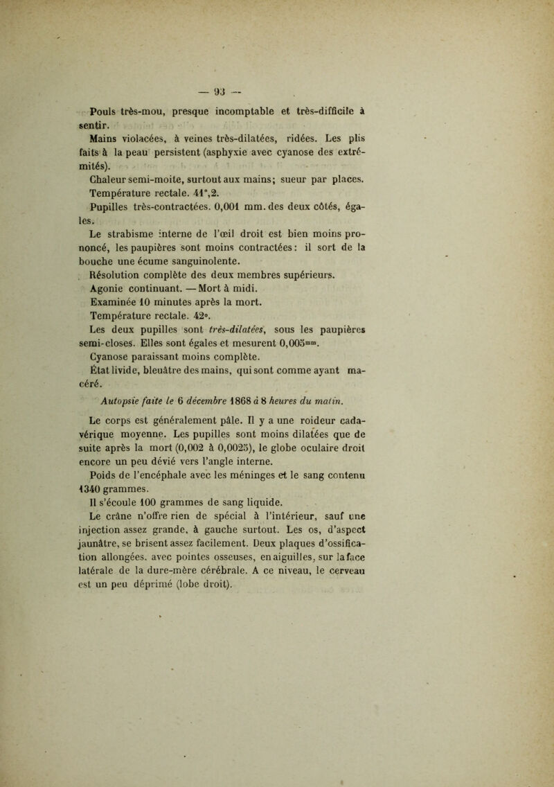 Pouls très-mou, presque incomptable et très-difficile à sentir. Mains violacées, à veines très-dilatées, ridées. Les plis faits à la peau persistent (asphyxie avec cyanose des extré- mités). Chaleur semi-moite, surtout aux mains; sueur par places. Température rectale. 41“,2. Pupilles très-contractées. 0,001 mm. des deux côtés, éga- les. Le strabisme interne de l’œil droit est bien moins pro- noncé, les paupières sont moins contractées : il sort de la bouche une écume sanguinolente. Résolution complète des deux membres supérieurs. Agonie continuant. —Mort à midi. Examinée 10 minutes après la mort. Température rectale. 42». Les deux pupilles sont très-dilatées, sous les paupières semi-closes. Elles sont égales et mesurent 0,005““. Cyanose paraissant moins complète. État livide, bleuâtre des mains, qui sont comme ayant ma- céré. Autopsie faite le 6 décembre 1868 à 8 heures du matin. Le corps est généralement pâle. Il y a une roideur cada- vérique moyenne. Les pupilles sont moins dilatées que de suite après la mort (0,002 à 0,0025), le globe oculaire droit encore un peu dévié vers l’angle interne. Poids de l’encéphale avec les méninges et le sang contenu 1340 grammes. Il s’écoule 100 grammes de sang liquide. Le crâne n’offre rien de spécial à l’intérieur, sauf une injection assez grande, à gauche surtout. Les os, d’aspect jaunâtre, se brisent assez facilement. Deux plaques d’ossifica- tion allongées, avec pointes osseuses, en aiguilles, sur laface latérale de la dure-mère cérébrale. A ce niveau, le cerveau est un peu déprimé (lobe droit).