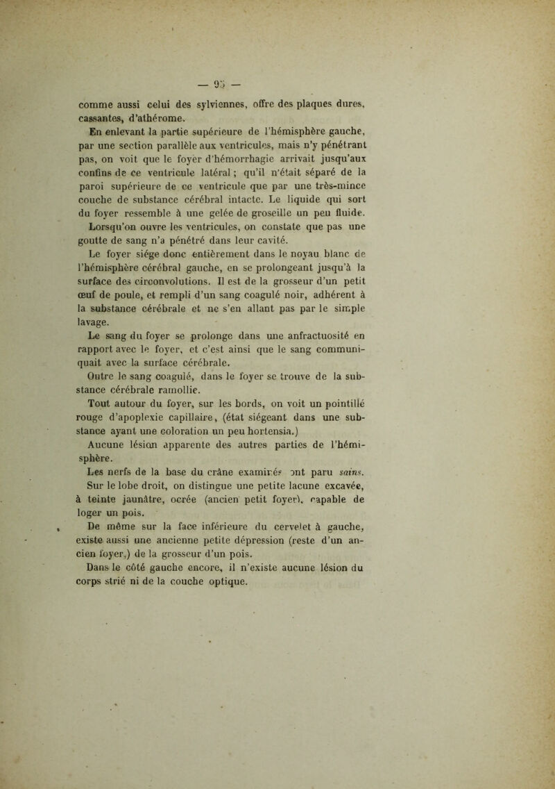 — 9:3 — comme aussi celui des sylviennes, offre des plaques dures, cassantes, d’athérome. En enlevant la partie supérieure de l’hémisphère gauche, par une section parallèle aux ventricules, mais n’y pénétrant pas, on voit que le foyer d’hémorrhagie arrivait jusqu’aux confins de ce ventricule latéral ; qu’il n’était séparé de la paroi supérieure de ce ventricule que par une très-mince couche de substance cérébral intacte. Le liquide qui sort du foyer ressemble à une gelée de groseille un peu fluide. Lorsqu’on ouvre les ventricules, on constate que pas une goutte de sang n’a pénétré dans leur cavité. Le foyer siège donc entièrement dans le noyau blanc de l’hémLsphère cérébral gauche, en se prolongeant jusqu’à la surface des circonvolutions. Il est de la grosseur d’un petit œuf de poule, et rempli d’un sang coagulé noir, adhérent à la substance cérébrale et ne s’en allant pas par le simple lavage. Le sang du foyer se prolonge dans une anfractuosité en rapport avec le foyer, et c’est ainsi que le sang communi- quait avec la surface cérébrale. Outre le sang coagulé, dans le foyer se trouve de la sub- stance cérébrale ramollie. Tout autour du foyer, sur les bords, on voit un pointillé rouge d’apoplexie capillaire, (état siégeant dans une sub- stance ayant une coloration un peu hortensia.) Aucune lésion apparente des autres parties de l’hémi- sphère. Les nerfs de la base du crâne examiné.* ont paru sains. Sur le lobe droit, on distingue une petite lacune excavée, à teinte jaunâtre, ocrée (ancien petit foyeri, capable de loger un pois. De môme sur la face inférieure du cervelet à gauche, existe aussi une ancienne petite dépression (reste d’un an- cien foyer,) de la grosseur d’un pois. Dans le côté gauche encore, il n’existe aucune lésion du corps strié ni de la couche optique.