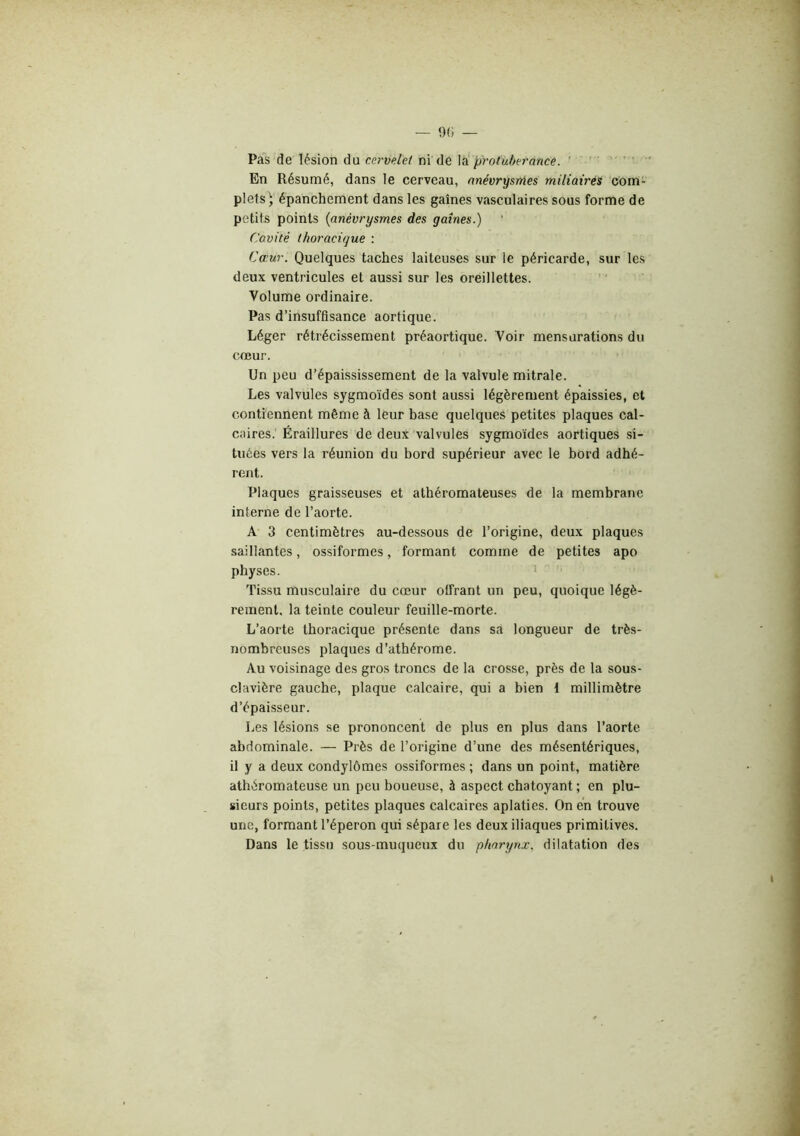 Pas de lésion du cervdet ni de la protubérance. ' ' ' ' ‘ En Résumé, dans le cerveau, anévrysmes miliairés com- plets • épanchement dans les gaines vasculaires sous forme de petits points {anévrysmes des gaines.) Cavité thoracique : Cœur. Quelques taches laiteuses sur le péricarde, sur les deux ventricules et aussi sur les oreillettes. ' ‘ Volume ordinaire. Pas d’insuffisance aortique. Léger rétrécissement préaortique. Voir mensurations du coeur. Un peu d’épaississement de la valvule mitrale. Les valvules sygmoïdes sont aussi légèrement épaissies, et contiennent même à leur base quelques petites plaques cal- caires.' Éraillures de deux valvules sygmoïdes aortiques si- tuées vers la réunion du bord supérieur avec le bord adhé- rent. Plaques graisseuses et athéromateuses de la membrane interne de l’aorte. A 3 centimètres au-dessous de l’origine, deux plaques saillantes, ossiformes, formant comme de petites apo physes. * Tissu musculaire du cœur offrant un peu, quoique légè- rement. la teinte couleur feuille-morte. L’aorte thoracique présente dans sd longueur de très- nombreuses plaques d’athérome. Au voisinage des gros troncs de la crosse, près de la sous- clavière gauche, plaque calcaire, qui a bien 1 millimètre d’épaisseur. Les lésions se prononcent de plus en plus dans l’aorte abdominale. — Près de l’origine d’une des mésentériques, il y a deux condylomes ossiformes ; dans un point, matière athéromateuse un peu boueuse, à aspect chatoyant ; en plu- sieurs points, petites plaques calcaires aplaties. On en trouve une, formant l’éperon qui sépare les deux iliaques primitives. Dans le tissu sous-muqueux du pharyru. dilatation des
