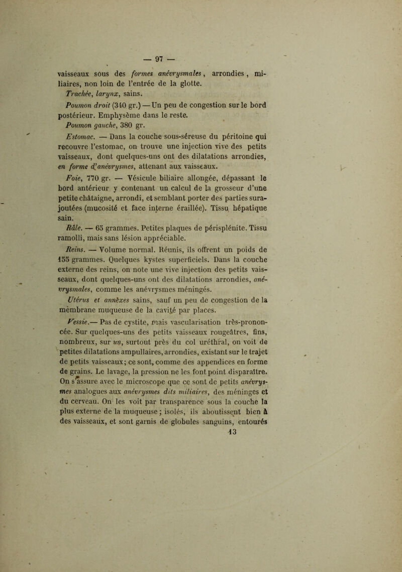 vaisseaux sous des formes anévrysmales, arrondies, mi- liaires, non loin de l’entrée de la glotte. Trachée, larynx, sains. Poumon droit (340 gr.) — Un peu de congestion sur le bord postérieur. Emphysème dans le reste. Poumon gauche, 380 gr. Estomac. — Dans la couche sous-séreuse du péritoine qui recouvre l’estomac, on trouve une injection vive des petits vaisseaux, dont quelques-uns ont des dilatations arrondies, en foirnie d^anévrysmes, attenant aux vaisseaux. Foie, 770 gr. — Vésicule biliaire allongée, dépassant le bord antérieur y contenant un calcul de la grosseur d’une petite châtaigne, arrondi, et semblant porter des parties sura- joutées (mucosité et face interne éraillée). Tissu hépatique sain: Râle. — 63 grammes. Petites plaques de périsplénite. Tissu ramolli, mais sans lésion appréciable. Reins. — Volume normal. Réunis, ils offrent un poids de 155 grammes. Quelques kystes superficiels. Dans la couche externe des reins, on note une vive injection des petits vais- seaux, dont quelques-uns ont des dilatations arrondies, ané- vrysmales, comme les anévrysmes méningés. Utérus et annèxes sains, sauf un peu de congestion de la mèmbrane muqueuse de la cavité par places. Fessie.— Pas de cystite, mais vascularisation très-pronon- cée. Sur quelques-uns des petits vaisseaux rougeâtres, fins, nombreux, sur un, surtout près du col uréthral, on voit de petites dilatations ampullaires, arrondies, existant sur le trajet de petits vaisseaux; ce sont, comme des appendices en forme de grains. Le lavage, la pression ne les font point disparaître. On s^ssure avec le microscope que ce sont de petits anévrys- mes analogues aux anévrysmes dits miliaires, des méninges et du cerveau. On les voit par transparence sous la couche la plus externe de la muqueuse ; isolés, ils aboutissent bien à des vaisseaux, et sont garnis de globules sanguins, entourés 43