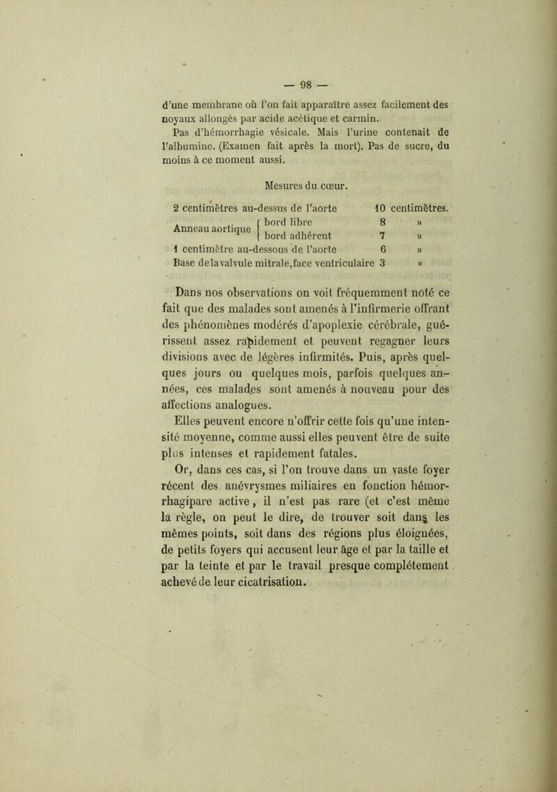 d’une membrane où l’on fait apparaître assez facilement des noyaux allongés par acide acétique et carmin. Pas d’hémorrhagie vésicale. Mais l’urine contenait de l’albumine. (Examen fait après la mort). Pas de sucre, du moins à ce moment aussi. Mesures du cœur. » 2 centimètres au-dessus de l’aorte . ( bord libre Anneau aortique , , ,, , ( bord adhérent 1 centimètre au-dessous de l’aorte Base delà valvule mitrale,face ventriculaire 10 centimètres, 8 ' » 7 » 6 » 3 » Dans nos observations on voit fréquemment noté ce fait que des malades sont amenés à l’infirmerie offrant des phénomènes modérés d’apoplexie cérébrale, gué- rissent assez ra^ildement et peuvent regagner leurs divisions avec de légères infirmités. Puis, après quel- ques jours ou quelques mois, parfois quelques an- nées, ces malad.es sont amenés à nouveau pour des affections analogues. Elles peuvent encore n’offrir cette fois qu’une inten- sité moyenne, comme aussi elles peuvent être de suite plus intenses et rapidement fatales. Or, dans ces cas, si l’on trouve dans un vaste foyer récent des anévrysmes miliaires en fonction hémor- rhagipare active, il n’est pas rare (et c’est même la règle, on peut le dire, de trouver soit danj les mêmes points, soit dans des régions plus éloignées, de petits foyers qui accusent leur âge et par la taille et par la teinte et par le travail presque complètement achevé de leur cicatrisation.
