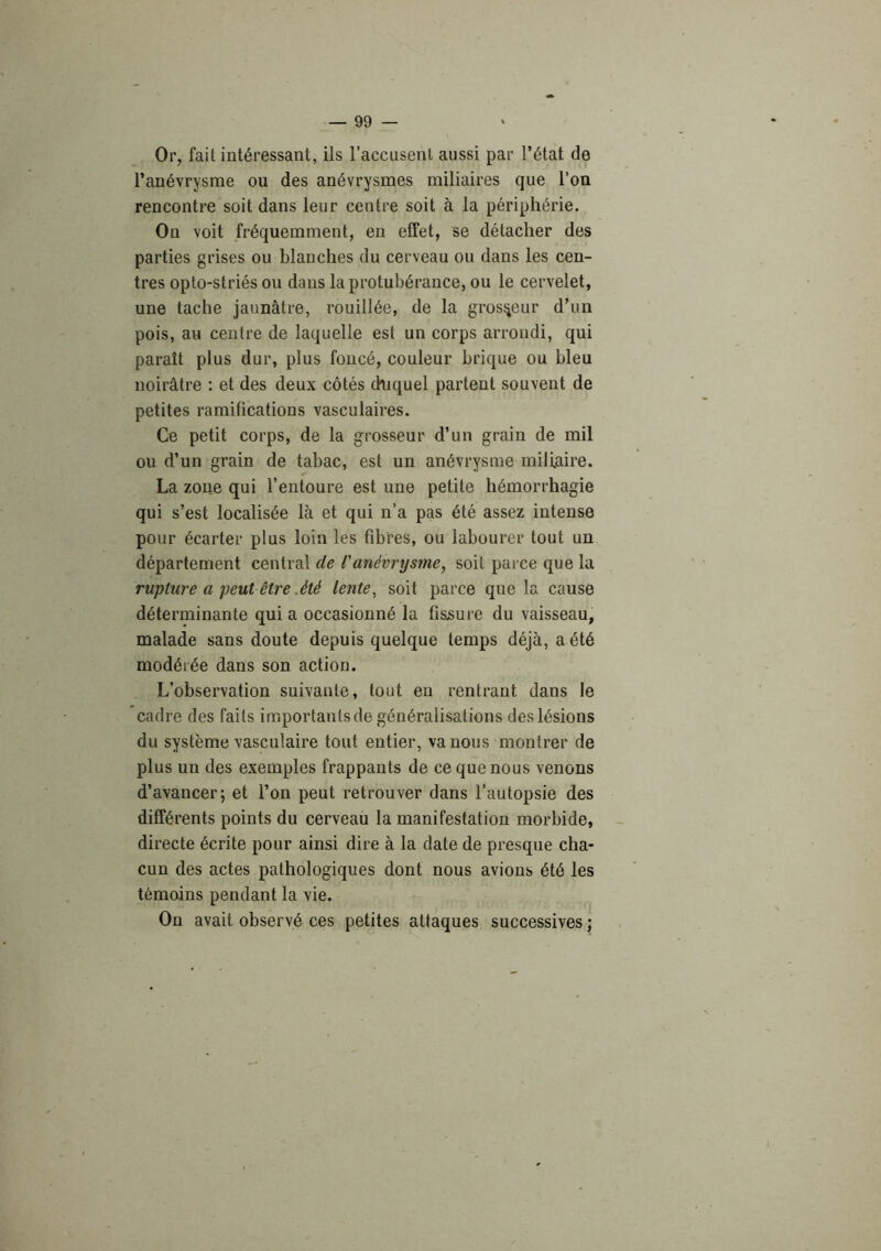 Or, fait intéressant, ils l’accusenl aussi par l’état de l’anévrysme ou des anévrysmes miliaires que l’on rencontre soit dans leur centre soit à la périphérie. On voit fréquemment, en effet, se détacher des parties grises ou blanches du cerveau ou dans les cen- tres opto-striés ou dans la protubérance, ou le cervelet, une tache jaunâtre, rouillée, de la grosseur d’un pois, au centre de laquelle est un corps arrondi, qui paraît plus dur, plus foncé, couleur brique ou bleu noirâtre : et des deux côtés (Kiquel partent souvent de petites ramifications vasculaires. Ce petit corps, de la grosseur d’un grain de mil ou d’un grain de tabac, est un anévrysme miliaire. La zone qui l’entoure est une petite hémorrhagie qui s’est localisée là et qui n’a pas été assez intense pour écarter plus loin les fibres, ou labourer tout un département central de l'anévrysme, soit parce que la rupture a peut être .été lente, soit parce que la cause déterminante qui a occasionné la fissure du vaisseau, malade sans doute depuis quelque temps déjà, a été modérée dans son action. L’observation suivante, tout en rentrant dans le cadre des faits importants de généralisations des lésions du système vasculaire tout entier, va nous montrer de plus un des exemples frappants de ce que nous venons d’avancer; et l’on peut retrouver dans l’autopsie des différents points du cerveau la manifestation morbide, directe écrite pour ainsi dire à la date de presque cha- cun des actes pathologiques dont nous avions été les témoins pendant la vie. On avait observé ces petites attaques successives ;