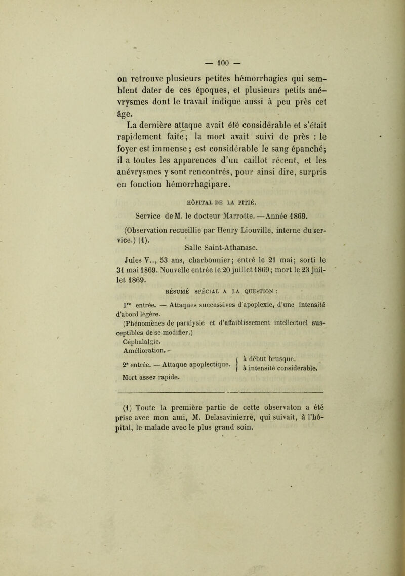 on retrouve plusieurs petites hémorrhagies qui sem- blent dater de ces époques, et plusieurs petits ané- vrysmes dont le travail indique aussi à peu près cet âge. . ■ La dernière attaque avait été considérable et s’était rapidement faite; la mort avait suivi de près : le foyer est immense ; est considérable le sang épanché; il a toutes les apparences d’un caillot récent, et les anévrysmes y sont rencontrés, pour ainsi dire, surpris en fonction hémorrhagipare. HÔPITAL DE LA PITIÉ. Service deM. le docteur Marrolte.—Année 1869. (Observation recueillie par Henry Liouville, interne du ser- vice.) (1). ' Salle Saint-Athanase. Jules V.., 53 ans, charbonnier; entré le 21 mai; sorti le 31 mai 1869. Nouvelle entrée le 20 juillet 1869; mort le 23 juil- let 1869. RÉSUMÉ SPÉCIAL A LA QUESTION ! entrée. — Attaques successives d’apoplexie, d’une intensité d’abord légère. (Phénomènes de paralysie et d’affaiblissement intellectuel sus- ceptibles de se modifier.) Céphalalgie. Amélioration. - 1 à début brusque. 2« entrée.-Attaque apoplectique. | ^ intensité considérable. Mort assez rapide. (1) Toute la première partie de cette observaton a été prise avec mon ami, xM. Delasavinierre, qui suivait, à l’hô- pital, le malade avec le plus grand soin.