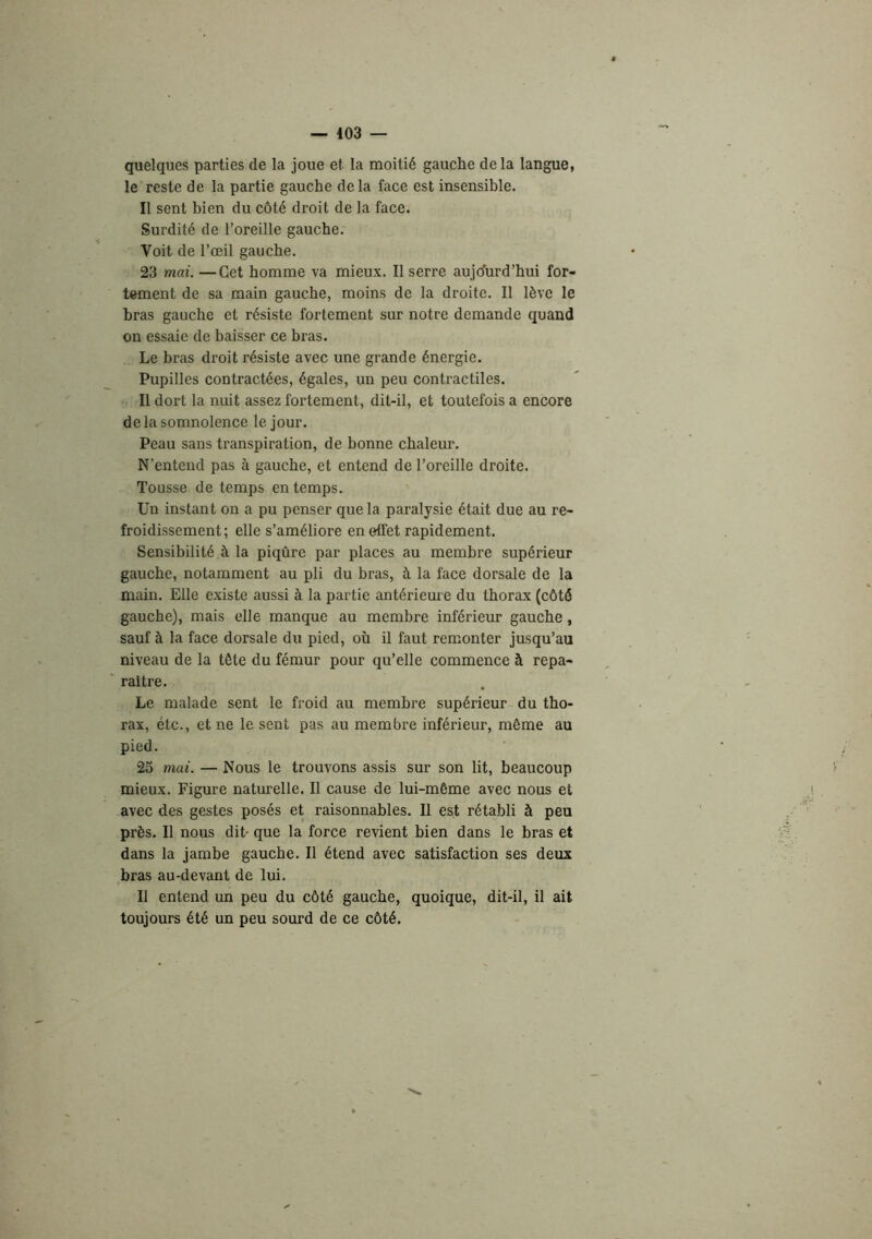 — 403 — quelques parties de la joue et la moitié gauche delà langue, le reste de la partie gauche delà face est insensible. Il sent bien du côté droit de la face. Surdité de l’oreille gauche. Voit de l’œil gauche. 23 mai. —Cet homme va mieux. Il serre aujo'urd’hui for- tement de sa main gauche, moins de la droite. Il lève le bras gauche et résiste fortement sur notre demande quand on essaie de baisser ce bras. Le bras droit résiste avec une grande énergie. Pupilles contractées, égales, un peu contractiles. Il dort la nuit assez fortement, dit-il, et toutefois a encore de la somnolence le jour. Peau sans transpiration, de bonne chaleur. N’entend pas à gauche, et entend de l’oreille droite. Tousse de temps en temps. Un instant on a pu penser que la paralysie était due au re- froidissement; elle s’améliore en effet rapidement. Sensibilité à 1a piqûre par places au membre supérieur gaucbe, notamment au pli du bras, à la face dorsale de la main. Elle existe aussi à la partie antérieure du thorax (côté gauche), mais elle manque au membre inférieur gauche, sauf à la face dorsale du pied, où il faut remonter jusqu’au niveau de la tête du fémur pour qu’elle commence à repa- raître. Le malade sent le froid au membre supérieur du tho- rax, étc., et ne le sent pas au membre inférieur, même au pied. 25 mai. — Nous le trouvons assis sur son lit, beaucoup mieux. Figure naturelle. Il cause de lui-même avec nous et avec des gestes posés et raisonnables. Il est rétabli à peu près. Il nous dit- que la force revient bien dans le bras et dans la jambe gaucbe. Il étend avec satisfaction ses deux bras au-devant de lui. Il entend un peu du côté gauche, quoique, dit-il, il ait toujours été un peu sourd de ce côté.
