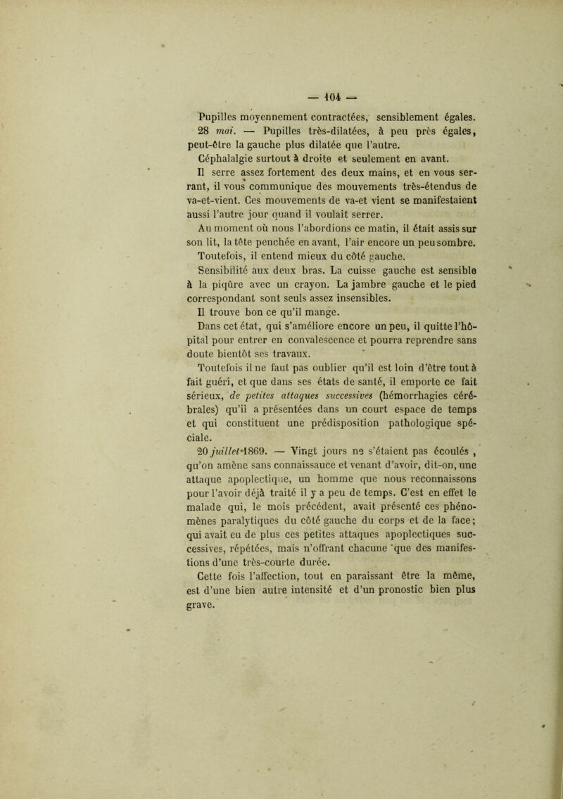 404 — Pupilles moyennement contractées, sensiblement égales. 28 mai. — Pupilles très-dilatées, à peu près égales, peut-être la gauche plus dilatée que l’autre. Céphalalgie surtout à droite et seulement en avant. Il serre assez fortement des deux mains, et en vous ser- rant, il vous communique des mouvements très-étendus de va-et-vient. Ces mouvements de va-et vient se manifestaient aussi l’autre jour quand il voulait serrer. Au moment où nous l’abordions ce matin, il était assis sur son lit, la tête penchée en avant, l’air encore un peu sombre. Toutefois, il entend mieux du côté gauche. Sensibilité aux deux bras. La cuisse gauche est sensible à la piqûre avec un crayon. La jambre gauche et le pied correspondant sont seuls assez insensibles. Il trouve bon ce qu’il mange. Dans cet état, qui s’améliore encore un peu, il quitte l’hô- pital pour entrer en convalescence et pourra reprendre sans doute bientôt ses travaux. Toutefois il ne faut pas oublier qu’il est loin d’être tout à fait guéri, et que dans ses états de santé, il emporte ce fait %évi%nx, de petites attaques successives (hémorrhagies céré- brales) qu’il a présentées dans un court espace de temps et qui constituent une prédisposition pathologique spé- ciale. 20 juillel'i%%^. — Vingt jours ne s’étaient pas écoulés , qu’on amène sans connaissance et venant d’avoir, dit-on, une attaque apoplectique, un homme que nous reconnaissons pour l’avoir déjà traité il y a peu de temps. C’est en effet le malade qui, le mois précédent, avait présenté ces phéno- mènes paralytiques du côté gauche du corps et de la face ; qui avait eu de plus ces petites attaques apoplectiques suc- cessives, répétées, mais n’offrant chacune ‘que des manifes- tions d’une très-courte durée. Cette fois l’affection, tout en paraissant être la même, est d’une bien autre intensité et d’un pronostic bien plus grave.