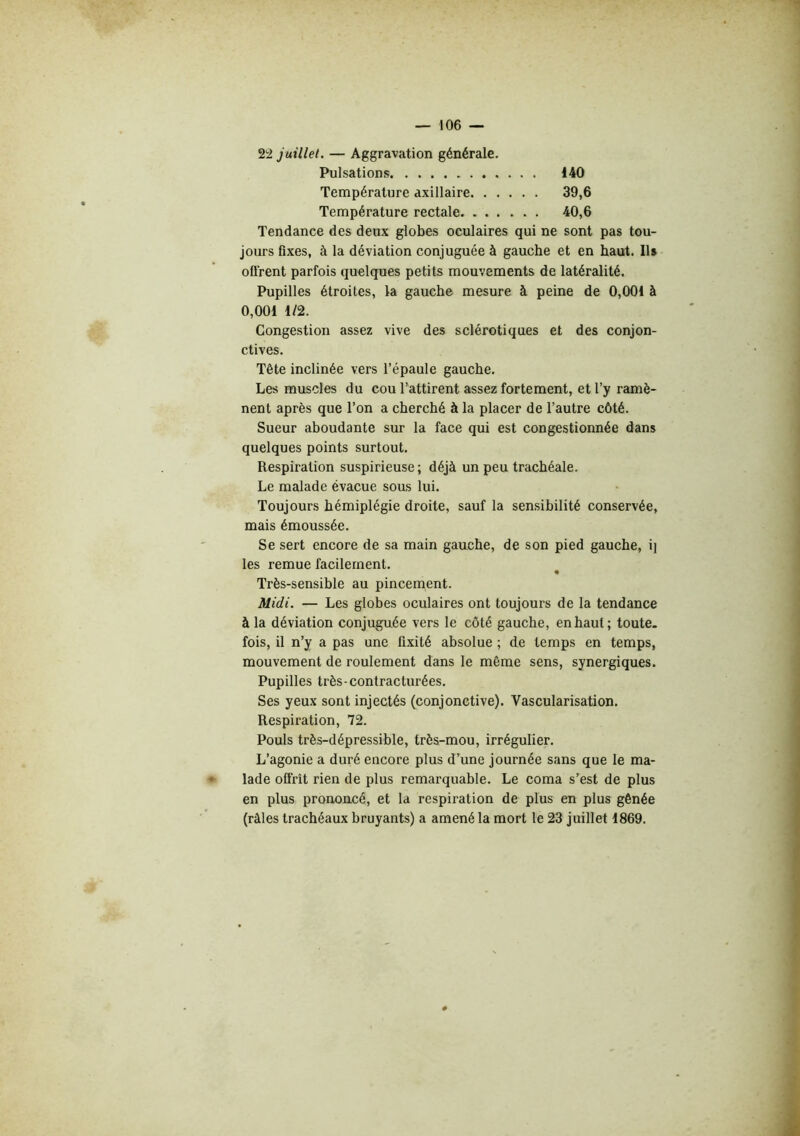 22 juillet. — Aggravation générale. Pulsations 140 Température axillaire 39,6 Température rectale 40,6 Tendance des deux globes oculaires qui ne sont pas tou- jours fixes, à la déviation conjuguée à gauche et en haut. Ils offrent parfois quelques petits mouvements de latéralité. Pupilles étroites, la gauche mesure à peine de 0,001 à 0,001 1/2. Congestion assez vive des sclérotiques et des conjon- ctives. Tête inclinée vers l’épaule gauche. Les muscles du cou l’attirent assez fortement, et l’y ramè- nent après que l’on a cherché à la placer de l’autre côté. Sueur abondante sur la face qui est congestionnée dans quelques points surtout. Respiration suspicieuse; déjà un peu trachéale. Le malade évacue sous lui. Toujours hémiplégie droite, sauf la sensibilité conservée, mais émoussée. Se sert encore de sa main gauche, de son pied gauche, i] les remue facilement. Très-sensible au pincement. Midi. — Les globes oculaires ont toujours de la tendance à la déviation conjuguée vers le côté gauche, en haut; toute- fois, il n’y a pas une fixité absolue ; de temps en temps, mouvement de roulement dans le même sens, synergiques. Pupilles très-contracturées. Ses yeux sont injectés (conjonctive). Vascularisation. Respiration, 72. Pouls très-dépressible, très-mou, irrégulier. L’agonie a duré encore plus d’une journée sans que le ma- lade offrit rien de plus remarquable. Le coma s’est de plus en plus prononcé, et la respiration de plus en plus gênée (râles trachéaux bruyants) a amené la mort le 23 juillet 1869.