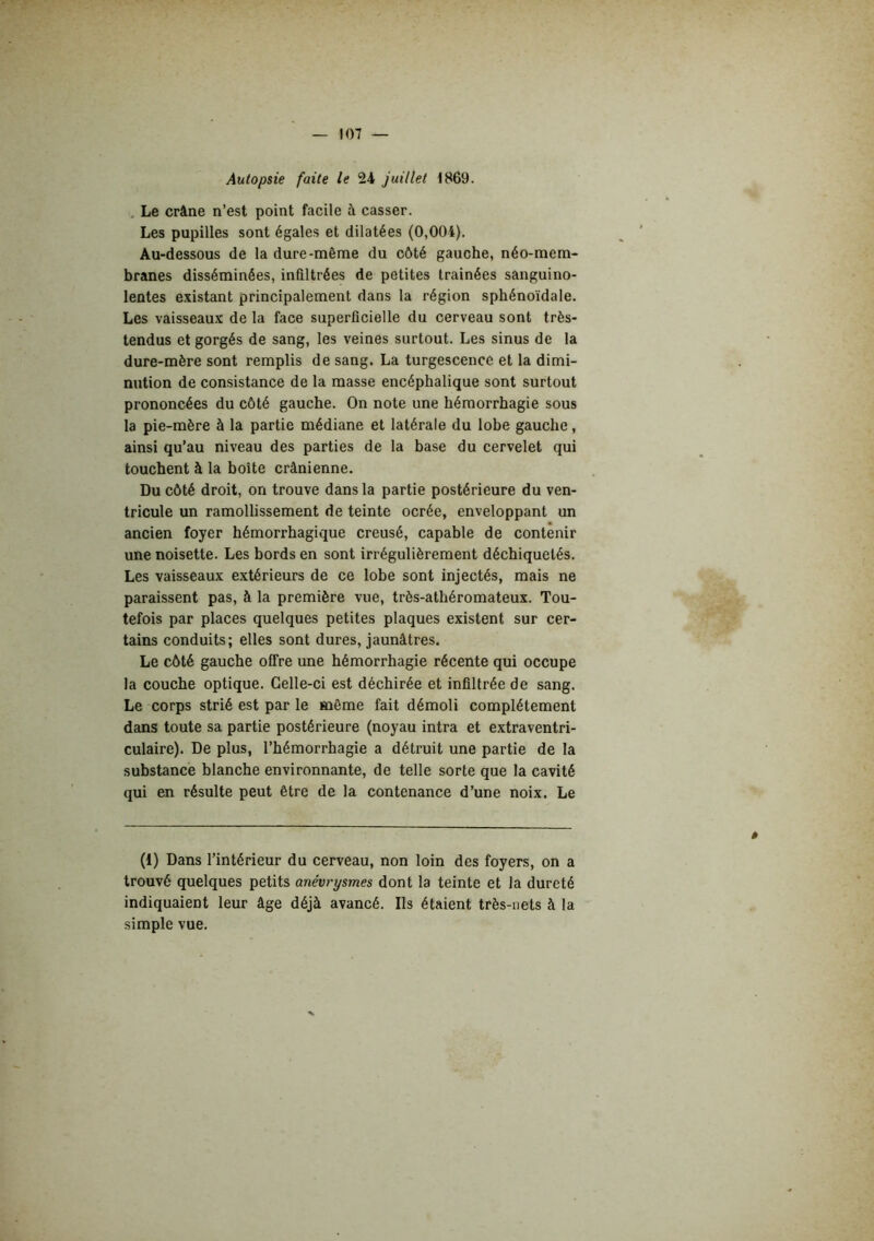 Autopsie faite le 24 juillet 1869. , Le crâne n’est point facile à casser. Les pupilles sont égales et dilatées (0,004). Au-dessous de la dure-même du côté gauche, néo-mem- branes disséminées, infiltrées de petites trainées sanguino- lentes existant principalement dans la région sphénoïdale. Les vaisseaux de la face superficielle du cerveau sont très- tendus et gorgés de sang, les veines surtout. Les sinus de la dure-mère sont remplis de sang. La turgescence et la dimi- nution de consistance de la masse encéphalique sont surtout prononcées du côté gauche. On note une hémorrhagie sous la pie-mère à la partie médiane et latérale du lobe gauche, ainsi qu’au niveau des parties de la base du cervelet qui touchent à la boîte crânienne. Du côté droit, on trouve dans la partie postérieure du ven- tricule un ramollissement de teinte ocrée, enveloppant un ancien foyer hémorrhagique creusé, capable de contenir une noisette. Les bords en sont irrégulièrement déchiquetés. Les vaisseaux extérieurs de ce lobe sont injectés, mais ne paraissent pas, à la première vue, très-athéromateux. Tou- tefois par places quelques petites plaques existent sur cer- tains conduits; elles sont dures, jaunâtres. Le côté gauche offre une hémorrhagie récente qui occupe la couche optique. Celle-ci est déchirée et infiltrée de sang. Le corps strié est par le même fait démoli complètement dans toute sa partie postérieure (noyau intra et extraventri- culaire). De plus, l’hémorrhagie a détruit une partie de la substance blanche environnante, de telle sorte que la cavité qui en résulte peut être de la contenance d’une noix. Le (1) Dans l’intérieur du cerveau, non loin des foyers, on a trouvé quelques petits anévrysmes dont la teinte et la dureté indiquaient leur âge déjà avancé. Ils étaient très-nets à la simple vue.