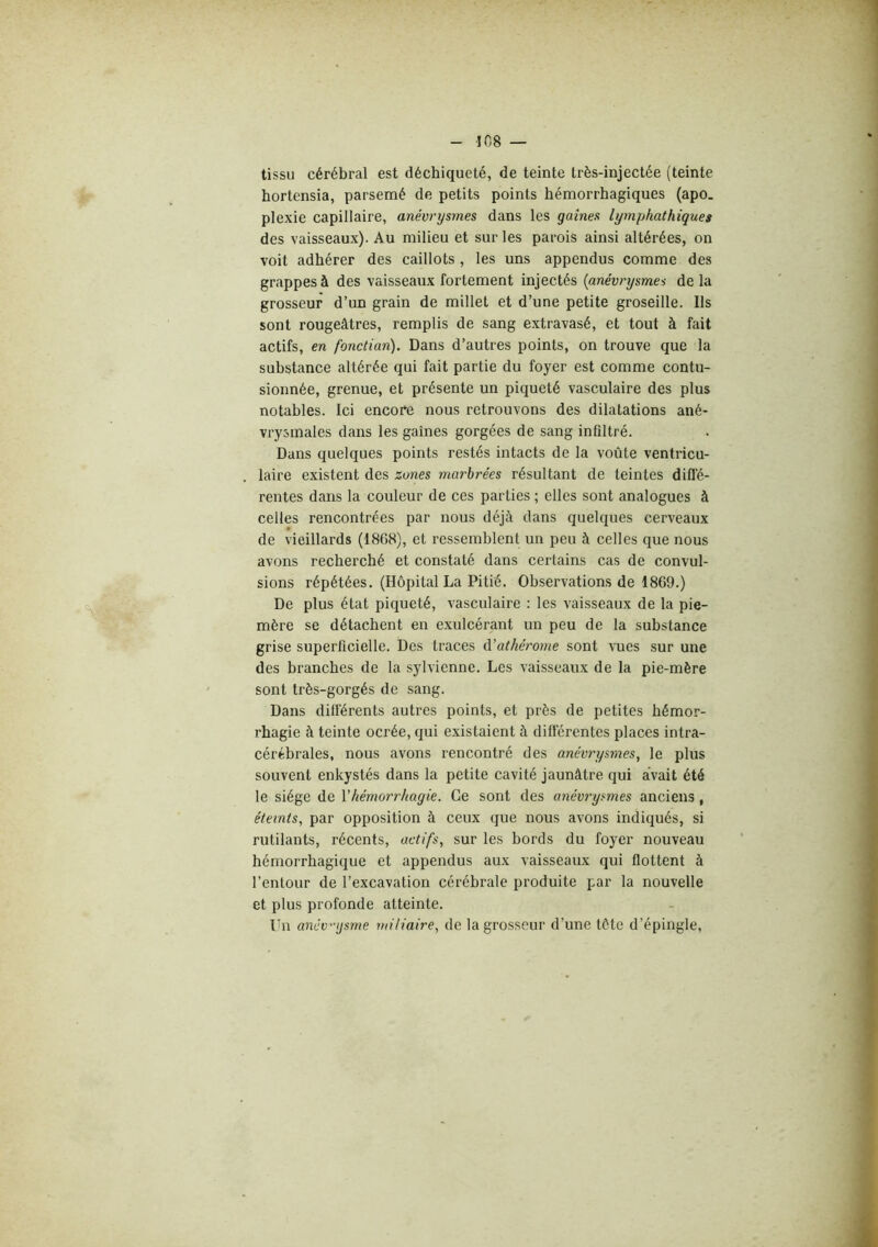 -108 tissu cérébral est déchiqueté, de teinte très-injectée (teinte hortensia, parsemé de petits points hémorrhagiques (apo. plexie capillaire, anévrysmes dans les gaines lymphathiques des vaisseaux). Au milieu et sur les parois ainsi altérées, on voit adhérer des caillots , les uns appendus comme des grappes à des vaisseaux fortement injectés {anévrysmes de la grosseur d’un grain de millet et d’une petite groseille. Ils sont rougeâtres, remplis de sang extravasé, et tout à fait actifs, en fonctian). Dans d’autres points, on trouve que la substance altérée qui fait partie du foyer est comme contu- sionnée, grenue, et présente un piqueté vasculaire des plus notables. Ici encore nous retrouvons des dilatations ané- vrysmales dans les gaines gorgées de sang infiltré. Dans quelques points restés intacts de la voûte ventricu- laire existent des zones marbrées résultant de teintes difl’é- rentes dans la couleur de ces parties ; elles sont analogues à celles rencontrées par nous déjà dans quelques cerveaux de vieillards (1868), et ressemblent un peu à celles que nous avons recherché et constaté dans certains cas de convul- sions répétées. (Hôpital La Pitié. Observations de 1869.) De plus état piqueté, vasculaire : les vaisseaux de la pie- mère se détachent en exulcérant un peu de la substance grise superficielle. Des traces d’athérome sont vues sur une des branches de la sylviennc. Les vaisseaux de la pie-mère sont très-gorgés de sang. Dans différents autres points, et près de petites hémor- rhagie à teinte ocrée, qui existaient à différentes places intra- cérébrales, nous avons rencontré des anévrysmes, le plus souvent enkystés dans la petite cavité jaunâtre qui avait été le siège de Vhémorrhagie. Ce sont des anévrysmes anciens, éteints, par opposition à ceux que nous avons indiqués, si rutilants, récents, actifs, sur les bords du foyer nouveau hémorrhagique et appendus aux vaisseaux qui flottent à l’entour de l’excavation cérébrale produite par la nouvelle et plus profonde atteinte. Lu anév'njsme miliaire, de la grosseur d’une tôte d’épingle,