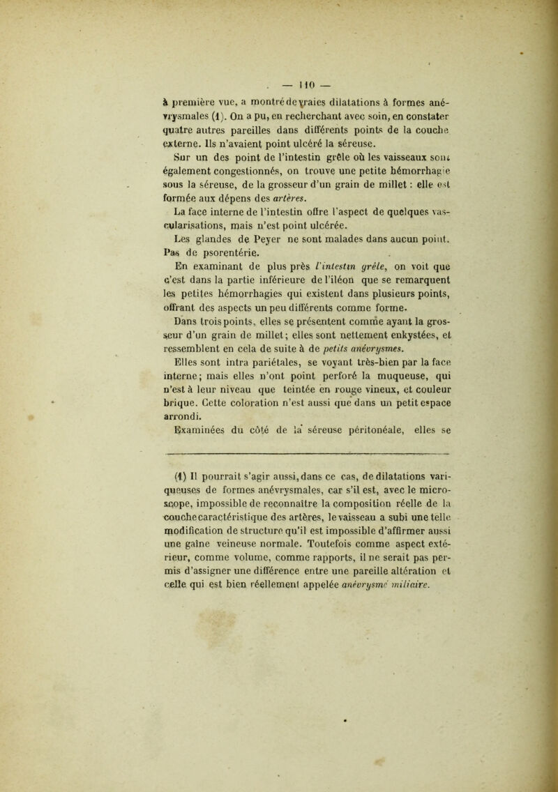 à première vue, a montré de \raies dilatations à formes ané- vrysmales (1). On a pu, en recherchant avec soin, en constater quatre autres pareilles dans différents points de la couche externe. Ils n’avaient point ulcéré la séreuse. Sur un des point de l’intestin grêle où les vaisseaux sont également congestionnés, on trouve une petite hémorrhagie sous la séreuse, de la grosseur d’un grain de millet : elle est formée aux dépens des artères. La face interne de l’intestin oflre l’aspect de quelques vas- cularisations, mais n’est point ulcérée. Les glandes de Peyer ne sont malades dans aucun point. Pas de psorentérie. En examinant de plus près l'intestm grêle, on voit que c’est dans la partie inférieure de l’iléon que se remarquent les petites hémorrhagies qui existent dans plusieurs points, offrant des aspects un peu différents comme forme. Dans trois points, elles se présentent comnie ayant la gros- seur d’un grain de millet; elles sont nettement enkystées, et ressemblent en cela de suite à de petits anévrysmes. Elles sont intra pariétales, se voyant très-bien par la face interne; mais elles n’ont point perforé la muqueuse, qui n’est à leur niveau que teintée en rouge vineux, et couleur brique. Cette coloration n’est aussi que dans un petit espace arrondi. Examinées du côté de la' séreuse péritonéale, elles se (1) Il pourrait s’agir aussi,dans ce cas, de dilatations vari- queuses de formes anévrysmales, car s’il est, avec le micro- Sicope, impossible de reconnaître la composition réelle de la couche caractéristique des artères, levaisseau a subi une telle modification de structure qu’il est impossible d’affirmer aussi une gaine veineuse normale. Toutefois comme aspect exté- rieur, comme volume, comme rapports, il ne serait pas per- mis d’assigner une différence entre une pareille altération et celle qui est bien réellement appelée anévrysme miliaire.