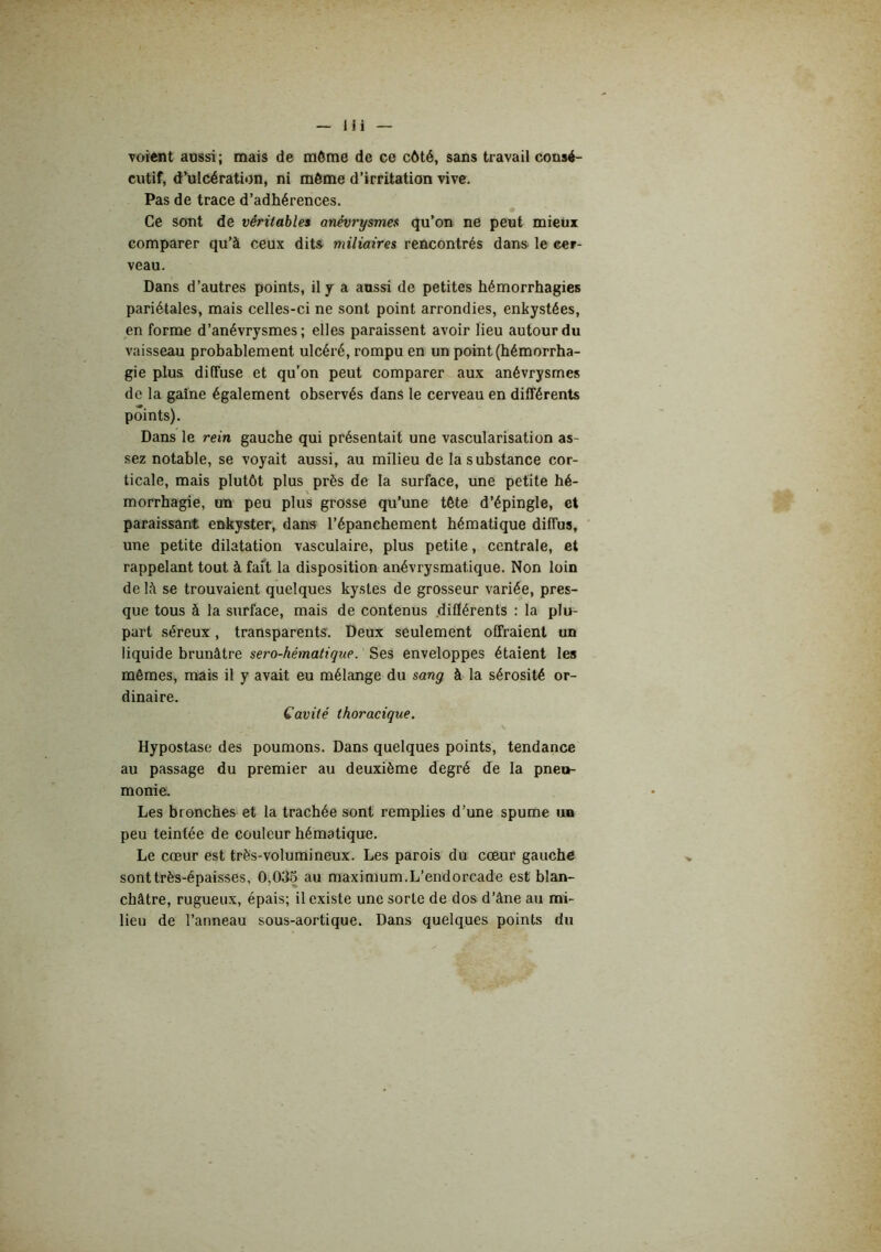 m voient aussi; mais de môme de ce côté, sans travail consé- cutif, d^ulcération, ni môme d’irritation vive. Pas de trace d’adhérences. Ce sont de véritables anévrysmes qu’on ne peut mieux comparer qu’à ceux dits miliaires rencontrés dans le cer- veau. Dans d’autres points, il y a aussi de petites hémorrhagies pariétales, mais celles-ci ne sont point arrondies, enkystées, en forme d’anévrysmes ; elles paraissent avoir lieu autour du vaisseau probablement ulcéré, rompu en un point (hémorrha- gie plus diffuse et qu'on peut comparer aux anévrysmes do la gaine également observés dans le cerveau en différents points). Dans le rein gauche qui présentait une vascularisation as- sez notable, se voyait aussi, au milieu de la substance cor- ticale, mais plutôt plus près de la surface, une petite hé- morrhagie, un peu plus grosse qu’une tète d’épingle, et paraissant enhyster, dans l’épanchement hématique diffus, une petite dilatation vasculaire, plus petite, centrale, et rappelant tout à fait la disposition anévrysmatique. Non loin de là se trouvaient quelques kystes de grosseur variée, pres- que tous à la surface, mais de contenus diflérents : la plu- part séreux, transparents. Deux seulement offraient un liquide brunâtre sero-hématique. Ses enveloppes étaient les mêmes, mais il y avait eu mélange du sang à la sérosité or- dinaire. Cavité thoracique. Hypostase des poumons. Dans quelques points, tendance au passage du premier au deuxième degré de la pneu- monie. Les bronches et la trachée sont remplies d’une spume un peu teintée de couleur hématique. Le cœur est très-volumineux. Les parois du coeur gauche sont très-épaisses, 0,035 au maximum.L’endorcade est blan- châtre, rugueux, épais; il existe une sorte de dos d’âne au mi- lieu de l’anneau sous-aortique. Dans quelques points du