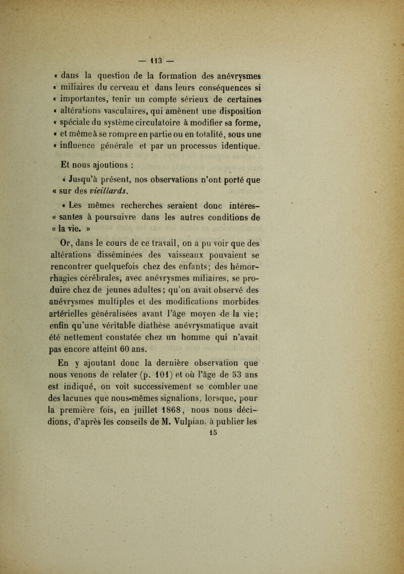 « dans la question de la formation des anévrysmes • miliaires du cerveau et dans leurs conséquences si « importantes, tenir un compte sérieux de certaines « altérations vasculaires, qui amènent une disposition « spéciale du système circulatoire à modifier sa forme, • et même à se rompre en partie ou en totalité, sous une « influence générale et par un processus identique. Et nous ajoutions ; « Jusqu’à présent, nos observations n’ont porté que a sur des vieillards. ■ Les mêmes recherches seraient donc intéres- « santés à poursuivre dans les autres conditions de « la vie. » Or, dans le cours de ce travail, on a pu voir que des altérations disséminées des vaisseaux pouvaient se rencontrer quelquefois chez des enfants; des hémor- rhagies cérébrales, avec anévrysmes miliaires, se pro- duire chez de jeunes adultes; qu’on avait observé des anévrysmes multiples et des modifications morbides artérielles généralisées avant l’âge moyen fle la vie; enfin qu’une véritable diathèse anévrysmatique avait été nettement constatée chez un homme qui n’avait pas encore atteint 60 ans. En y ajoutant donc la dernière observation que nous venons de relater (p. 101) et où l’âge de 53 ans est indiqué, on voit successivement se combler une des lacunes que nous-mêmes signalions, lorsque, pour la première fois, en juillet 1868, nous nous déci- dions, d’après les conseils de M. Vulpian, à publier les 15