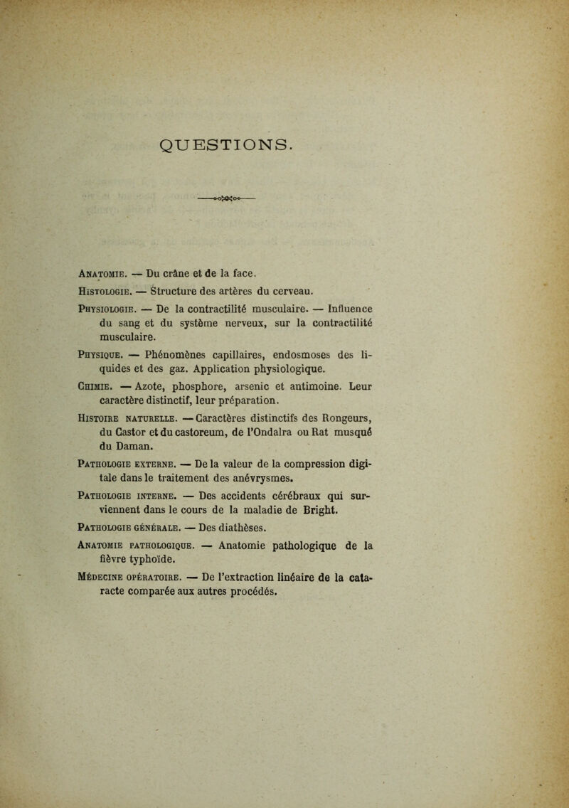 QUESTIONS. Anatomie. — Du crâne et de la face. Histologie. — Structure des artères du cerveau. Physiologie. — De la contractilité musculaire. — Influence du sang et du système nerveux, sur la contractilité musculaire. Physique. — Phénomènes capillaires, endosmoses des li- quides et des gaz. Application physiologique. Chimie. — Azote, phosphore, arsenic et antimoine. Leur caractère distinctif, leur préparation. Histoire naturelle. —Caractères distinctifs des Rongeurs, du Castor et du castoreum, de l’Ondalra ou Rat musqué du Daman. Pathologie externe. — De la valeur de la compression digi- tale dans le traitement des anévrysmes. Pathologie interne. — Des accidents cérébraux qui sur- viennent dans le cours de la maladie de Bright. Pathologie générale. — Des diathèses. Anatomie pathologique. — Anatomie pathologique de la fièvre typhoïde. Médecine opératoire. — De l’extraction linéaire de la cata- racte comparée aux autres procédés.