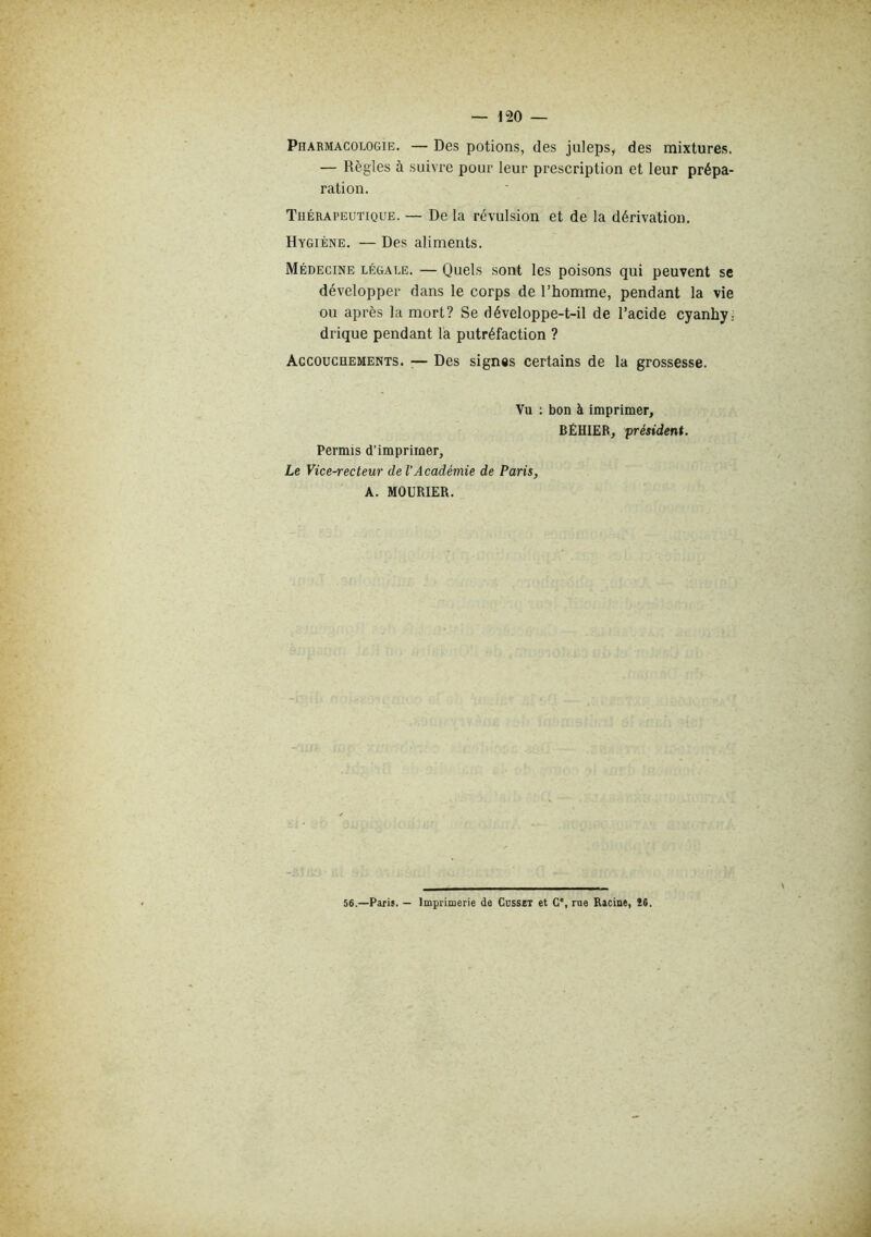 — 1“20 — PnARMACOLOGiE. — Des potions, des juleps, des mixtures. — Règles à suivre pour leur prescription et leur prépa- ration. Tuérapeutique. — De la révulsion et de la dérivation. Hygiène. — Des aliments. Médecine légale. — Quels sont les poisons qui peuvent se développer dans le corps de l’homme, pendant la vie ou après la mort? Se développe-t-il de l’acide cyanhyj drique pendant la putréfaction ? Accouchements. ■— Des signes certains de la grossesse. Vu ; bon à imprimer, BËHIEB, président. Permis d’imprimer. Le Vice-recteur de l’Académie de Paris, A. MOURIER. 56.—Paris. — Imprimerie de Cdsset et C*, rue Racine, Î6.