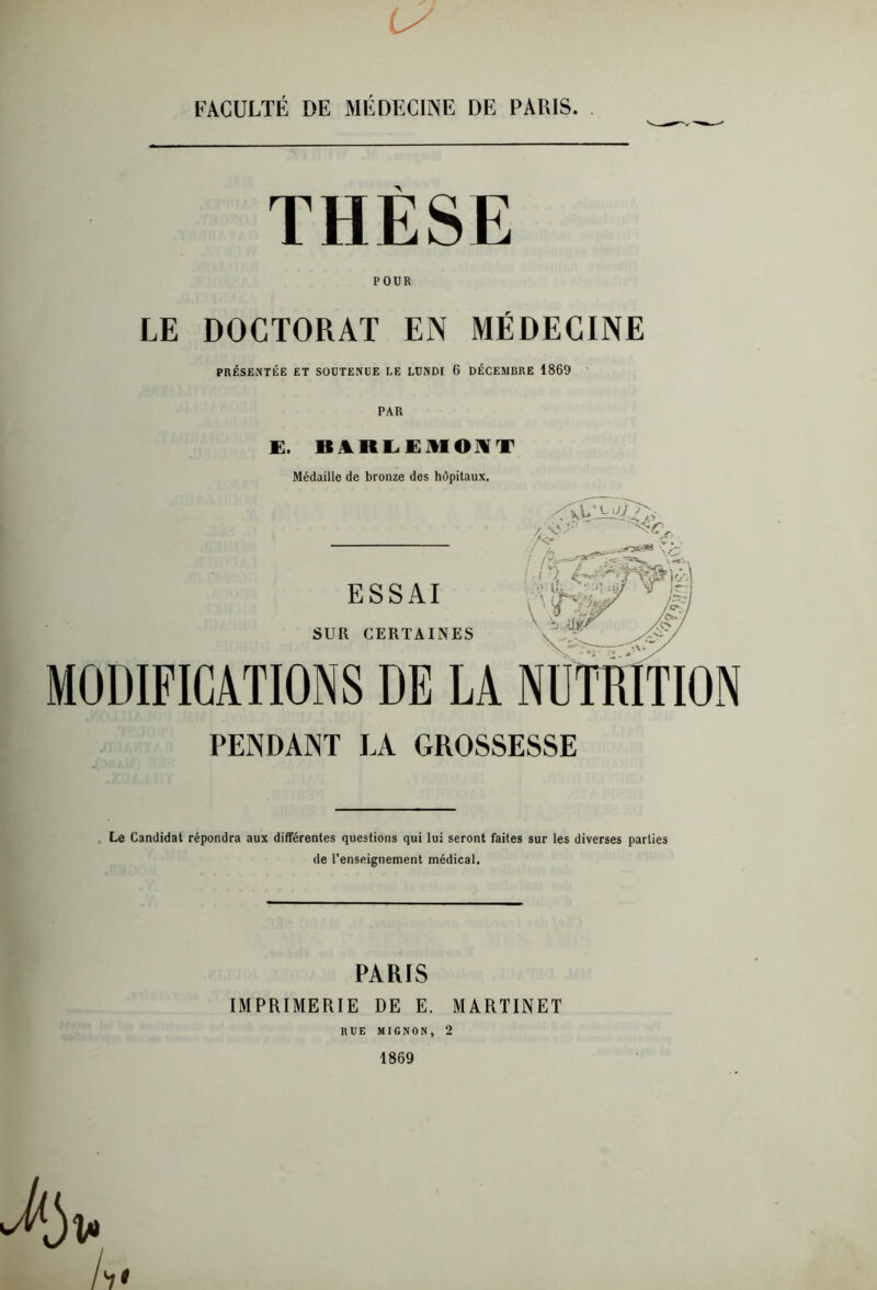 THESE POUR LE DOCTORAT EN MÉDECINE PRÉSENTÉE ET SOUTENUE LE LUNDI 6 DÉCEMBRE 1869 PAR E. B JL R LE MON T Médaille de bronze des hôpitaux. ESSAI SUR CERTAINES P' ‘ Æ ' : /Cs> <5> •\*'V MODIFICATIONS DE LA NUTRITION PENDANT LA GROSSESSE Le Candidat répondra aux différentes questions qui lui seront faites sur les diverses parties de l’enseignement médical. PARIS IMPRIMERIE DE E. MARTINET RUE MIGNON, 2 1869 A*