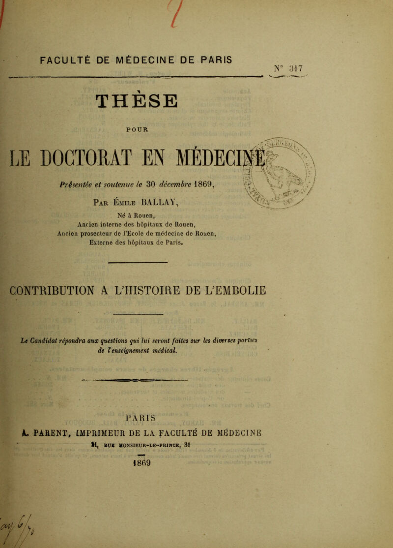 / FACULTÉ DE MÉDECINE DE PARIS N” 317 THESE POUR b \ LE DOCTORAT EN MÉDECINE • ri1 Yxvr-‘ !>4; L\v. Vbv ! ' ) Présentée et soutenue l.e 30 décembre 1869, Par Émile BALLAY, Né à Rouen, Ancien interne des hôpitaux de Rouen, Ancien prosecteur de l’Ecole de médecine de Rouen, Externe des hôpitaux de Paris. •*SI -XC- TV i - I M, v:- - !■ > \y\ V*. V A . A' / CONTRIBUTION A L'HISTOIRE DE L'EMBOLIE Le Candidat répondra aux questions qui lui seront faites sur les diverses parties de l’enseignement médical. PARIS L PARENT, IMPRIMEUR DE LA FACULTÉ DE MÉDECINE 11£ BU* MONSIEUR-LE-PRINCE, 31 1869