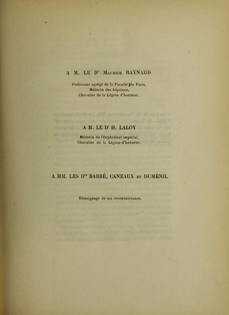 A M. LE Dr Maurice RAYNAUD Professeur agrégé de la Faculté jde Paris, Médecin des hôpitaux, Chevalier de la Légion d’honneur. A M. LE Dr H. LALOY Médecin de l’Orphelinat impérial, Chevalier de la Légion-d’honneur. A MM. LES Drs BARRÉ, GANEAUX et DUMÉNIL Témoignage de ma reconnaissance.