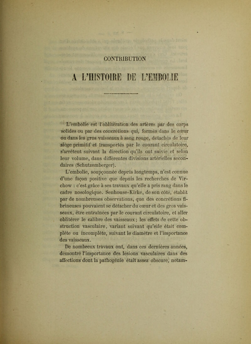 CONTRIBUTION A L’HISTOIRE DE L’EMBOLIE L’embolie est l’oblitération des artères par des corps solides ou par des concrétions qui, formés dans le cœur ou dans les gros vaisseaux à sang rouge, détachés de leur siège primitif et transportés par le courant circulatoire, s’arrêtent suivant la direction qu’ils ont suivie et selon ^ /) leur volume, dans différentes divisions artérielles secon- daires (Schutzemberger). L’embolie, soupçonnée depuis longtemps, n’est connue d’une façon positive que depuis les recherches de Vir- chow : c’est grâce à ses travaux qu’elle a pris rang dans le cadre nosologique. Senhouse-Ivirke, de son côté, établit par de nombreuses observations, que. des concrétions fi- brineuses pouvaient se détacher du cœur et des gros vais- seaux, être entraînées par le courant circulatoire, et aller oblitérer le calibre des vaisseaux; les effets de cette ob- struction vasculaire, variant suivant qu’elle était com- plète ou incomplète, suivant le diamètre et l’importance des vaisseaux. De nombreux travaux ont, dans ces dernières années, démontré l’importance des lésions vasculaires dans des affections dont la pathogénie était assez obscure, notam-