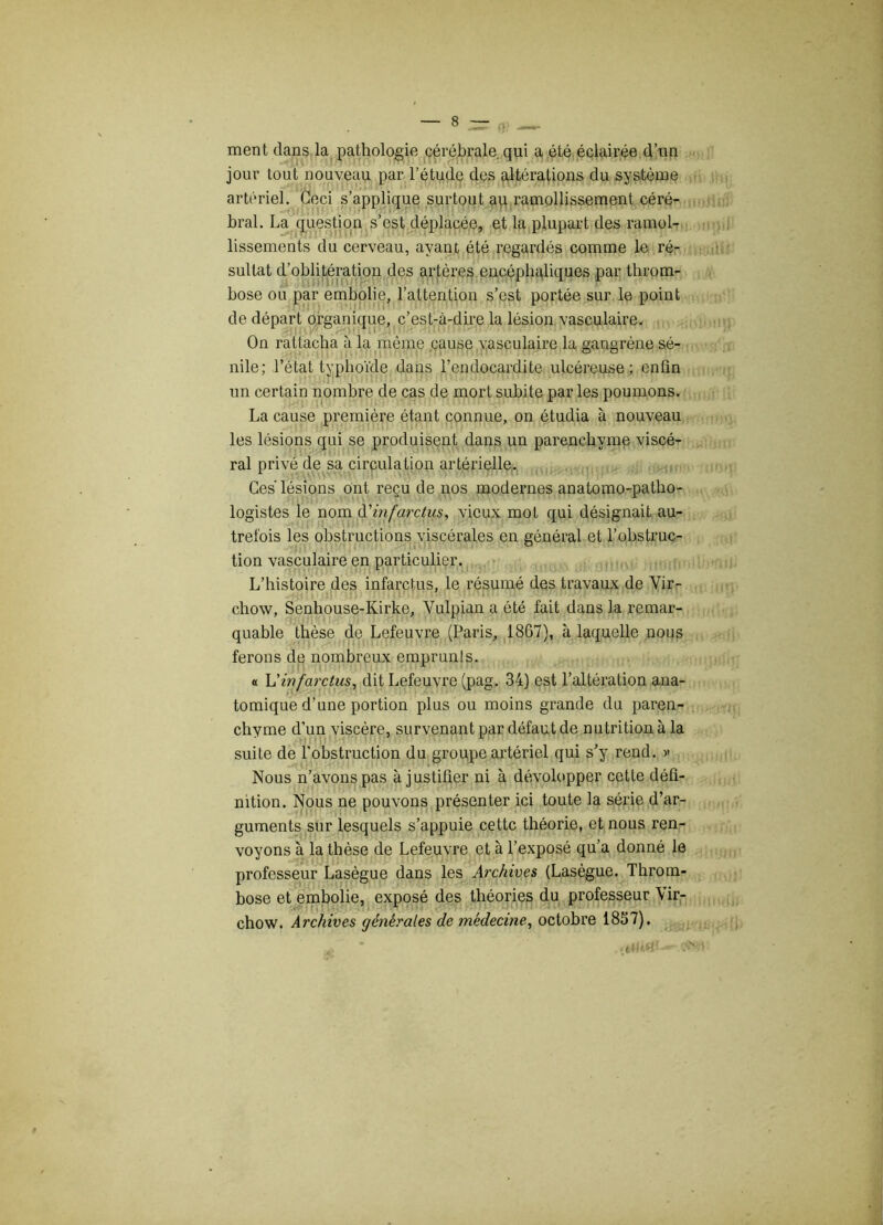 ment dans la pathologie cérébrale qui a été éclairée d’un jour tout nouveau par l’étude des altérations du système artériel. Ceci s’applique surtout au ramollissement céré- bral. La question s’est déplacée, et la plupart des ramol- lissements du cerveau, ayant été regardés comme le ré- sultat d’oblitération des artères encéphaliques par throm- bose ou par embolie, l’attention s’est portée sur le point de départ organique, c’est-à-dire la lésion vasculaire. On rattacha à la même cause vasculaire la gangrène sé- nile; l’état typhoïde dans l’endocardite ulcéreuse; enfin un certain nombre de cas de mort subite par les poumons. La cause première étant connue, on étudia à nouveau les lésions qui se produisent dans un parenchyme viscé- ral privé de sa circulation artérielle. Ces' lésions ont reçu de nos modernes anatomo-patho- logistes le nom A'infarctus, vieux mol qui désignait au- trefois les obstructions viscérales en général et l’obstruc- tion vasculaire en particulier. L’histoire des infarctus, le résumé des travaux de Vir- chow, Senhouse-Kirke, Vulpian a été fait dans la remar- quable thèse de Lefeuvre (Paris, 1867), à laquelle nous ferons de nombreux emprunts. « L'infarctus, dit Lefeuvre (pag. 34) est l’altération ana- tomique d’une portion plus ou moins grande du paren- chyme d’un viscère, survenant par défaut de nutrition à la suite de l’obstruction du groupe artériel qui s’y rend. » Nous n’avons pas à justifier ni à dévolopper cette défi- nition. Nous ne pouvons présenter ici toute la série d’ar- guments sur lesquels s’appuie cette théorie, et nous ren- voyons à la thèse de Lefeuvre et à l’exposé qu’a donné le professeur Lasègue dans les Archives (Lasègue. Throm- bose et embolie, exposé des théories du professeur Vir- chow. Archives générales de médecine, octobre 1857).