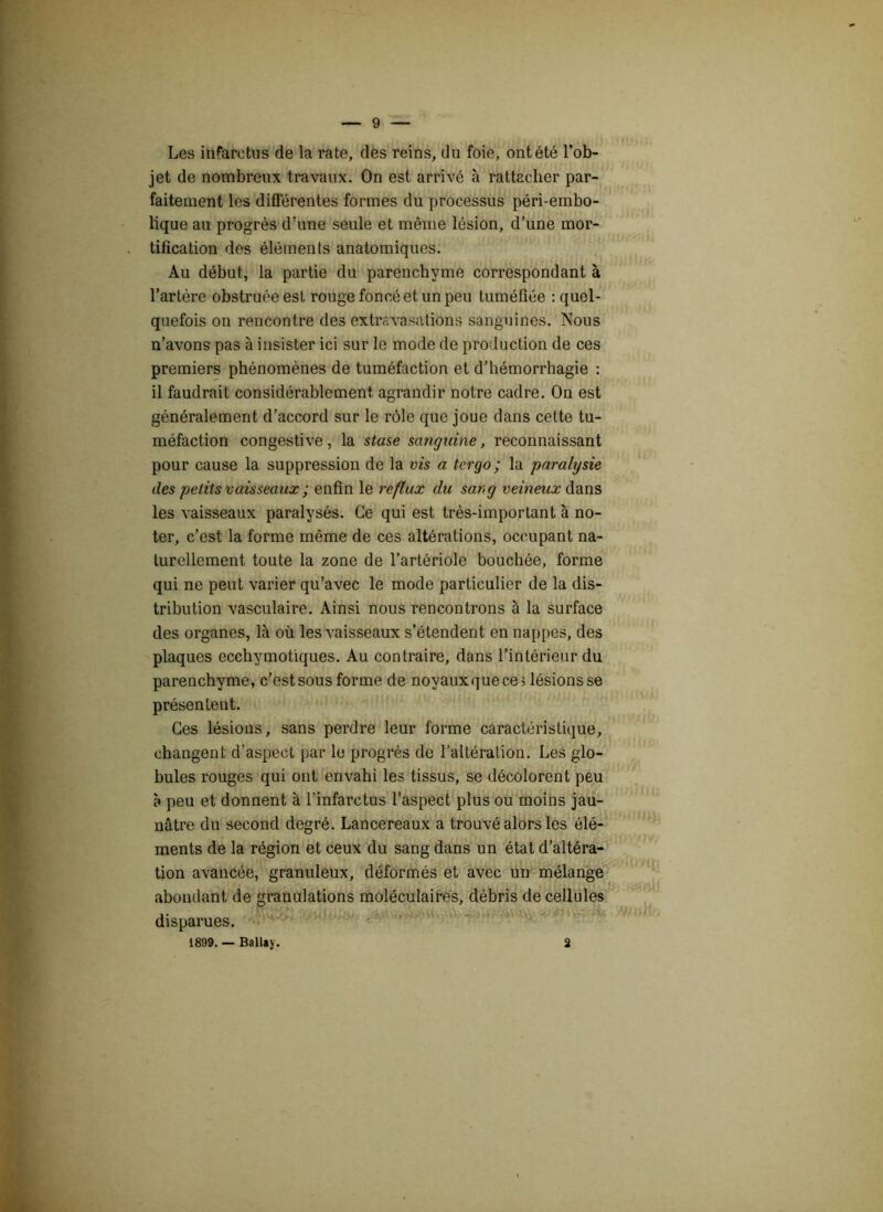 Les infarctus de la rate, des reins, du foie, ont été l’ob- jet de nombreux travaux. On est arrivé à rattacher par- faitement les différentes formes du processus péri-embo- lique au progrès d’une seule et même lésion, d’une mor- tification des éléments anatomiques. Au début, la partie du parenchyme correspondant à l’artère obstruée est rouge foncé et un peu tuméfiée : quel- quefois on rencontre des extravasations sanguines. Nous n’avons pas à insister ici sur le mode de production de ces premiers phénomènes de tuméfaction et d’hémorrhagie : il faudrait considérablement agrandir notre cadre. On est généralement d’accord sur le rôle que joue dans cette tu- méfaction congestive, la stase sanguine, reconnaissant pour cause la suppression de la vis a tergo ; la paralysie des petits vaisseaux ; enfin le reflux du sang veineux dans les vaisseaux paralysés. Ce qui est très-important à no- ter, c’est la forme même de ces altérations, occupant na- turellement toute la zone de l’artériole bouchée, forme qui ne peut varier qu’avec le mode particulier de la dis- tribution vasculaire. Ainsi nous rencontrons à la surface des organes, là où les vaisseaux s’étendent en nappes, des plaques ecchymotiques. Au contraire, dans l’intérieur du parenchyme, c’est sous forme de noyaux que ce > lésions se présentent. Ces lésions, sans perdre leur forme caractéristique, changent d'aspect par le progrès de l’altération. Les glo- bules rouges qui ont envahi les tissus, se décolorent peu à peu et donnent à l’infarctus l’aspect plus ou moins jau- nâtre du second degré. Lancereaux a trouvé alors les élé- ments de la région et ceux du sang dans un état d’altéra- tion avancée, granuleux, déformés et avec un mélange abondant de granulations moléculaires, débris de cellules disparues. 1899. — Ballay. 2