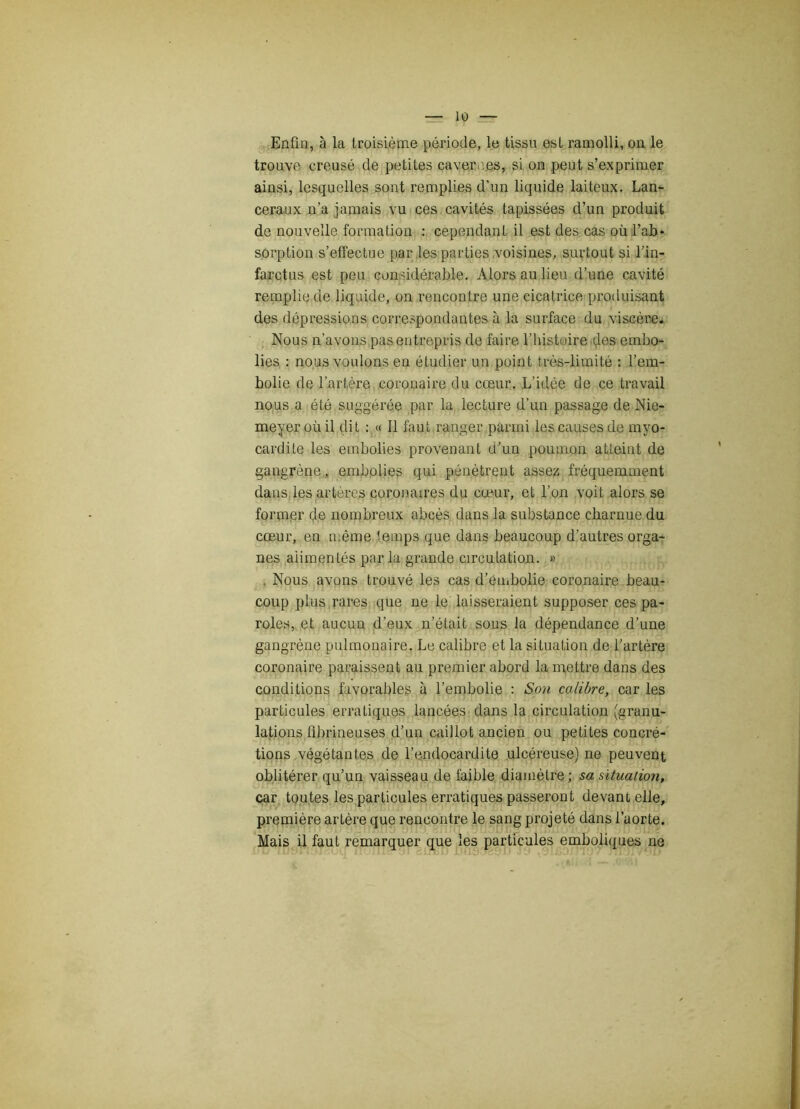 Enfin, à la troisième période, le tissu est ramolli, on le trouve creusé de petites cavermes, si on peut s’exprimer ainsi, lesquelles sont remplies d'un liquide laiteux. Lan- ceraux n’a jamais vu ces cavités tapissées d’un produit de nouvelle formation : cependant il est des cas où l’ab* sorption s’effectue par les parties voisines, surtout si l’in- farctus est peu considérable. Alors au lieu d’une cavité remplie de liquide, on rencontre une cicatrice produisant des dépressions correspondantes à la surface du viscère. Nous n’avons pas entrepris de faire l’histoire des embo- lies : nous voulons en étudier un point très-limité : l’em- bolie de l’artère coronaire du cœur. L’idée de ce travail nous a été suggérée par la lecture d’un passage de Nie- meyer où il dit : « Il faut ranger parmi les causes de myo- cardite les embolies provenant d’un poumon atteint de gangrène, embolies qui pénètrent assez fréquemment dans les artères coronaires du cœur, et l’on voit alors se former de nombreux abcès dans la substance charnue du cœur, en même temps que dans beaucoup d’autres orga- nes alimentés par la grande circulation. » Nous avons trouvé les cas d’embolie coronaire beau- coup plus rares que ne le laisseraient supposer ces pa- roles, et aucun d’eux n’était sous la dépendance d’une gangrène pulmonaire. Le calibre et la situation de l’artère coronaire paraissent au premier abord la mettre dans des conditions favorables à l’embolie : Son calibre, car les particules erratiques lancées dans la circulation (granu- lations fibrineuses d’un caillot ancien ou petites concré- tions végétantes de l’endocardite ulcéreuse) ne peuvent oblitérer qu’un vaisseau de faible diamètre; sa situation, car toutes les particules erratiques passeront devant elle, première artère que rencontre le sang projeté dans l’aorte. Mais il faut remarquer que les particules emboliques ne