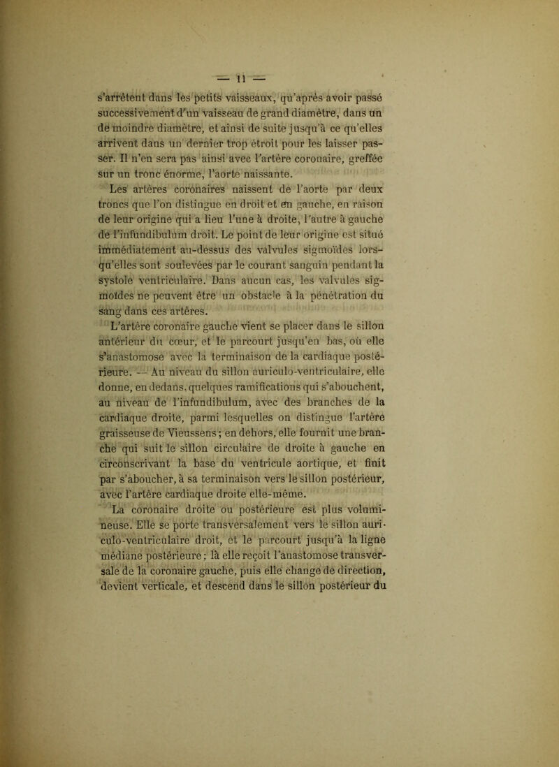s’arrêtent dans les petits vaisseaux, qu’après avoir passé successivement d'un vaisseau de grand diamètre, dans un de moindre diamètre, et ainsi de suite jusqu’à ce qu’elles arrivent dans un dernier trop étroit pour les laisser pas- ser. Il n’en sera pas ainsi avec l'artère coronaire, greffée sur un tronc énorme, l’aorte naissante. Les artères coronaires naissent de l’aorte par deux troncs que l’on distingue en droit et en gauche, en raison de leur origine qui a lieu l’une à droite, l'autre à gauche de l’infundibulum droit. Le point de leur origine est situé immédiatement au-dessus des valvules sigmoïdes lors- qu’elles sont soulevées par le courant sanguin pendant la systole ventriculaire. Dans aucun cas, les valvules sig- moïdes ne peuvent être un obstacle à la pénétration du sang dans ces artères. L’artère coronaire gauche vient se placer dans le sillon antérieur du cœur, et le parcourt jusqu’en bas, où elle s’anastomose avec la terminaison de la cardiaque posté- rieure. — Au niveau du sillon auriculo-ventriculaire, elle donne, en dedans, quelques ramifications qui s’abouchent, au niveau de l’infundibulum, avec des branches de la cardiaque droite, parmi lesquelles on distingue l’artère graisseuse de Vieussens ; en dehors, elle fournit une bran- che qui suit le sillon circulaire de droite à gauche en circonscrivant la base du ventricule aortique, et finit par s’aboucher, à sa terminaison vers le sillon postérieur, avec l’artère cardiaque droite elle-même. La coronaire droite ou postérieure est plus volumi- neuse. Elle se porte transversalement vers le sillon auri- culo-ventriculaire droit, et le parcourt jusqu’à la ligne médiane postérieure ; là elle reçoit l’anastomose transver- sale de la coronaire gauche, puis elle change de direction, devient verticale, et descend dans le sillon postérieur du